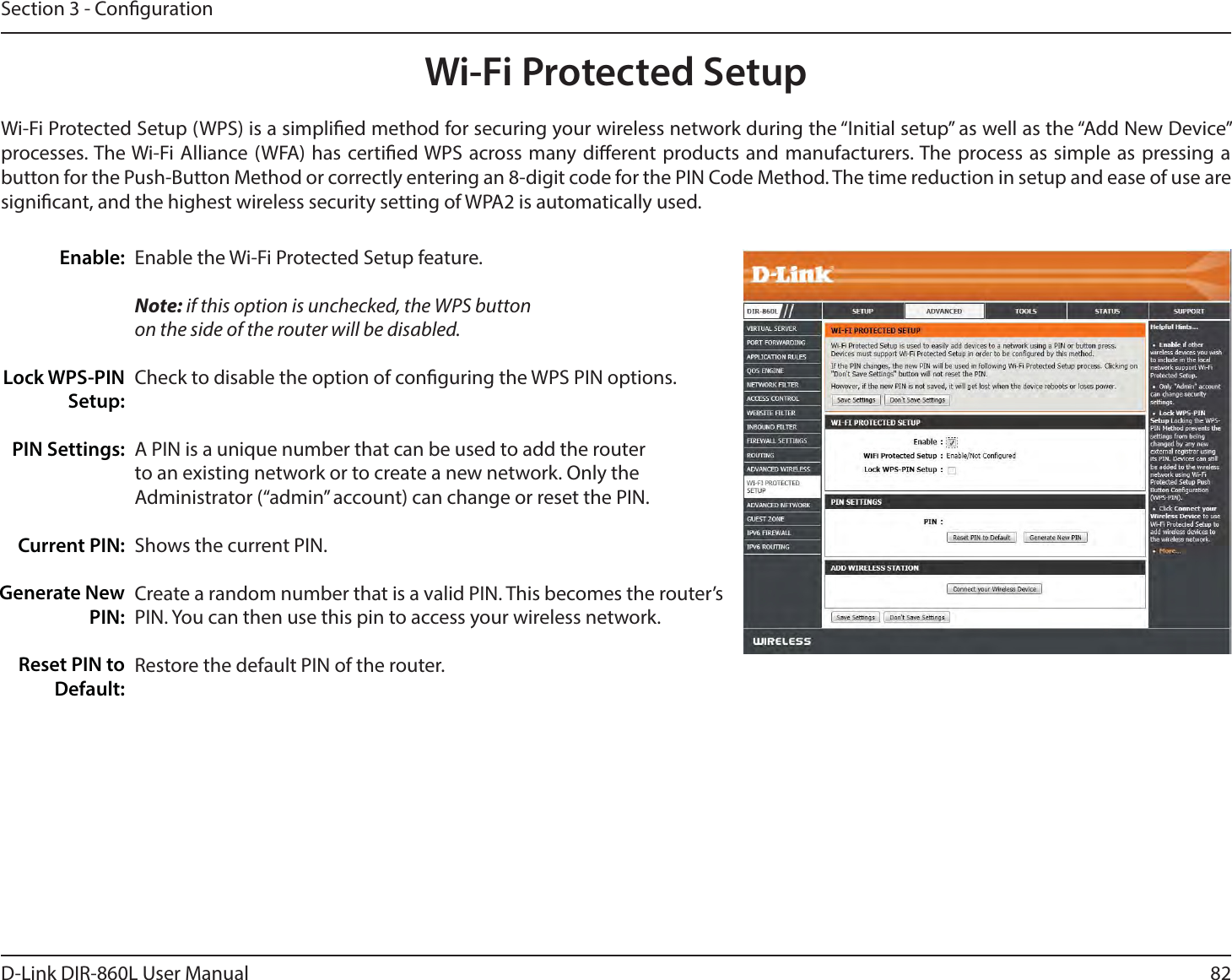 82D-Link DIR-860L User ManualSection 3 - CongurationWi-Fi Protected SetupEnable the Wi-Fi Protected Setup feature. Note: if this option is unchecked, the WPS button on the side of the router will be disabled.Check to disable the option of conguring the WPS PIN options.A PIN is a unique number that can be used to add the router to an existing network or to create a new network. Only the Administrator (“admin” account) can change or reset the PIN. Shows the current PIN. Create a random number that is a valid PIN. This becomes the router’s PIN. You can then use this pin to access your wireless network.Restore the default PIN of the router. Enable:Lock WPS-PIN Setup:PIN Settings:Current PIN:Generate New PIN:Reset PIN to Default:Wi-Fi Protected Setup (WPS) is a simplied method for securing your wireless network during the “Initial setup” as well as the “Add New Device” processes. The Wi-Fi Alliance (WFA) has certied WPS across many dierent products and manufacturers. The process as simple as pressing a button for the Push-Button Method or correctly entering an 8-digit code for the PIN Code Method. The time reduction in setup and ease of use are signicant, and the highest wireless security setting of WPA2 is automatically used.