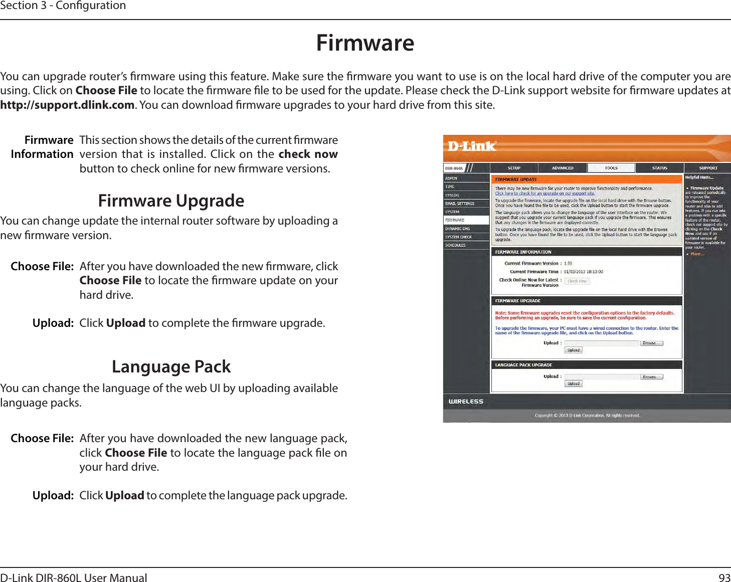 93D-Link DIR-860L User ManualSection 3 - CongurationFirmwareChoose File:Upload:After you have downloaded the new rmware, click Choose File to locate the rmware update on your hard drive.Click Upload to complete the rmware upgrade.You can upgrade router’s rmware using this feature. Make sure the rmware you want to use is on the local hard drive of the computer you are using. Click on Choose File to locate the rmware le to be used for the update. Please check the D-Link support website for rmware updates at IUUQTVQQPSUEMJOLDPN. You can download rmware upgrades to your hard drive from this site.After you have downloaded the new language pack, click Choose File to locate the language pack le on your hard drive.Click Upload to complete the language pack upgrade.Language PackYou can change the language of the web UI by uploading available language packs.Choose File:Upload:This section shows the details of the current rmware version that is installed. Click on the check now button to check online for new rmware versions. FirmwareInformationFirmware UpgradeYou can change update the internal router software by uploading a new rmware version.