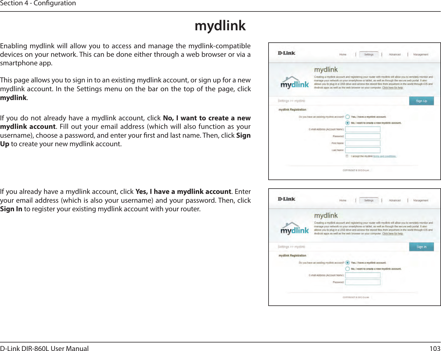 103D-Link DIR-860L User ManualSection 4 - CongurationmydlinkEnabling mydlink will allow you to access and manage the mydlink-compatible devices on your network. This can be done either through a web browser or via a smartphone app.This page allows you to sign in to an existing mydlink account, or sign up for a new mydlink account. In the Settings menu on the bar on the top of the page, click mydlink.If you do not already have a mydlink account, click No, I  want to create a new mydlink  account. Fill out your email address (which will also function as your username), choose a password, and enter your rst and last name. Then, click Sign Up to create your new mydlink account.If you already have a mydlink account, click Yes, I have a mydlink account. Enter your email address (which is also your username) and your password. Then, click Sign In to register your existing mydlink account with your router.