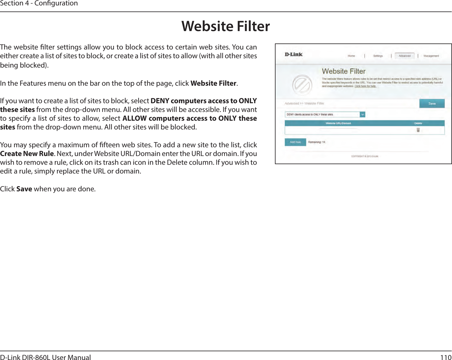 110D-Link DIR-860L User ManualSection 4 - CongurationWebsite FilterThe website lter settings allow you to block access to certain web sites. You can either create a list of sites to block, or create a list of sites to allow (with all other sites being blocked).In the Features menu on the bar on the top of the page, click Website Filter.If you want to create a list of sites to block, select DENY computers access to ONLY these sites from the drop-down menu. All other sites will be accessible. If you want to specify a list of sites to allow, select ALLOW computers access to ONLY these sites from the drop-down menu. All other sites will be blocked.You may specify a maximum of fteen web sites. To add a new site to the list, click Create New Rule. Next, under Website URL/Domain enter the URL or domain. If you wish to remove a rule, click on its trash can icon in the Delete column. If you wish to edit a rule, simply replace the URL or domain.Click Save when you are done.