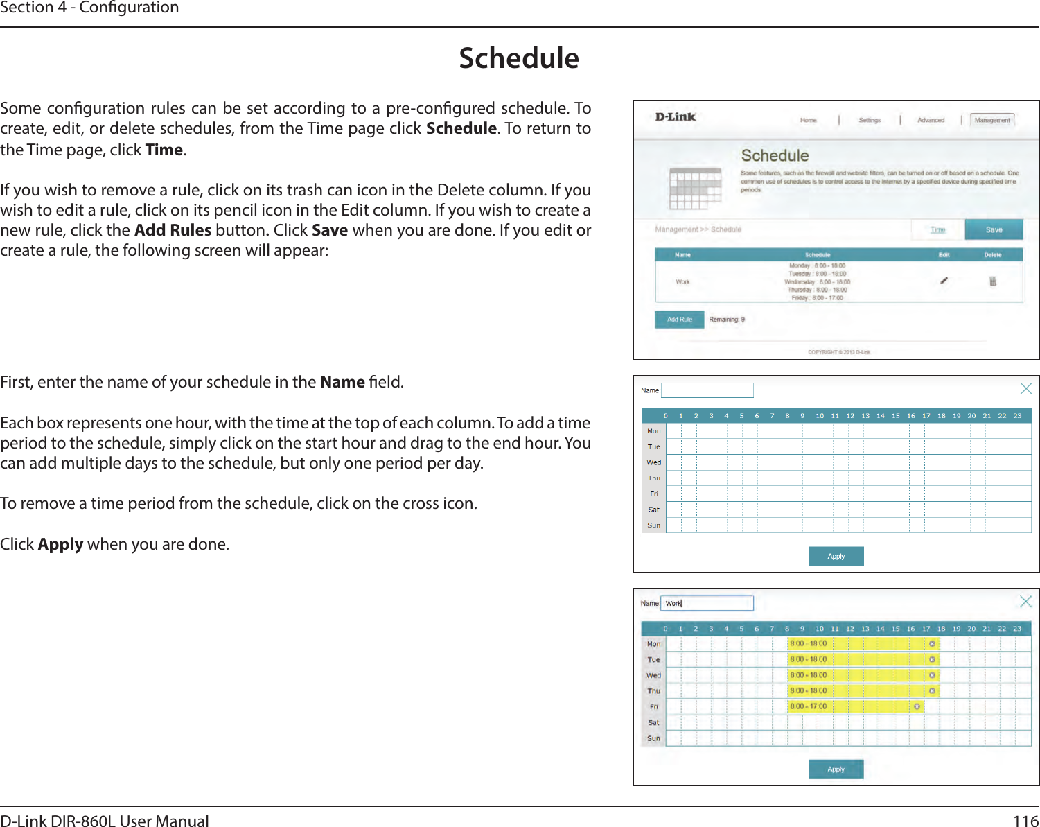 116D-Link DIR-860L User ManualSection 4 - CongurationScheduleSome conguration rules can be set according to a pre-congured schedule. To create, edit, or delete schedules, from the Time page click Schedule. To return to the Time page, click Time. If you wish to remove a rule, click on its trash can icon in the Delete column. If you wish to edit a rule, click on its pencil icon in the Edit column. If you wish to create a new rule, click the Add Rules button. Click Save when you are done. If you edit or create a rule, the following screen will appear:First, enter the name of your schedule in the Name eld.Each box represents one hour, with the time at the top of each column. To add a time period to the schedule, simply click on the start hour and drag to the end hour. You can add multiple days to the schedule, but only one period per day.To remove a time period from the schedule, click on the cross icon.Click Apply when you are done.