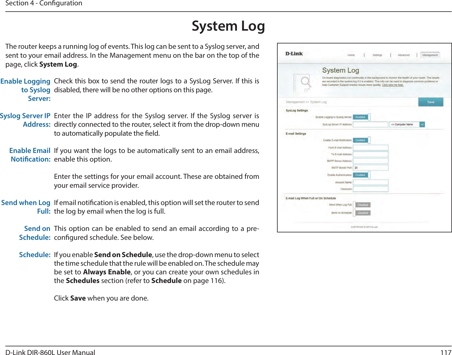 117D-Link DIR-860L User ManualSection 4 - CongurationSystem LogCheck this box to send the router logs to a SysLog Server. If this is disabled, there will be no other options on this page.Enter the IP address for the Syslog server. If the Syslog server is directly connected to the router, select it from the drop-down menu to automatically populate the eld. If you want the logs to be automatically sent to an email address, enable this option.Enter the settings for your email account. These are obtained from your email service provider.If email notication is enabled, this option will set the router to send the log by email when the log is full.This option can be enabled to send an email according to a pre-congured schedule. See below.If you enable Send on Schedule, use the drop-down menu to select the time schedule that the rule will be enabled on. The schedule may be set to Always Enable, or you can create your own schedules in the Schedules section (refer to Schedule on page 116).Click Save when you are done.Enable Logging to Syslog Server:Syslog Server IP Address:Enable Email Notication:Send when Log Full:Send on Schedule:Schedule:The router keeps a running log of events. This log can be sent to a Syslog server, and sent to your email address. In the Management menu on the bar on the top of the page, click System Log. 