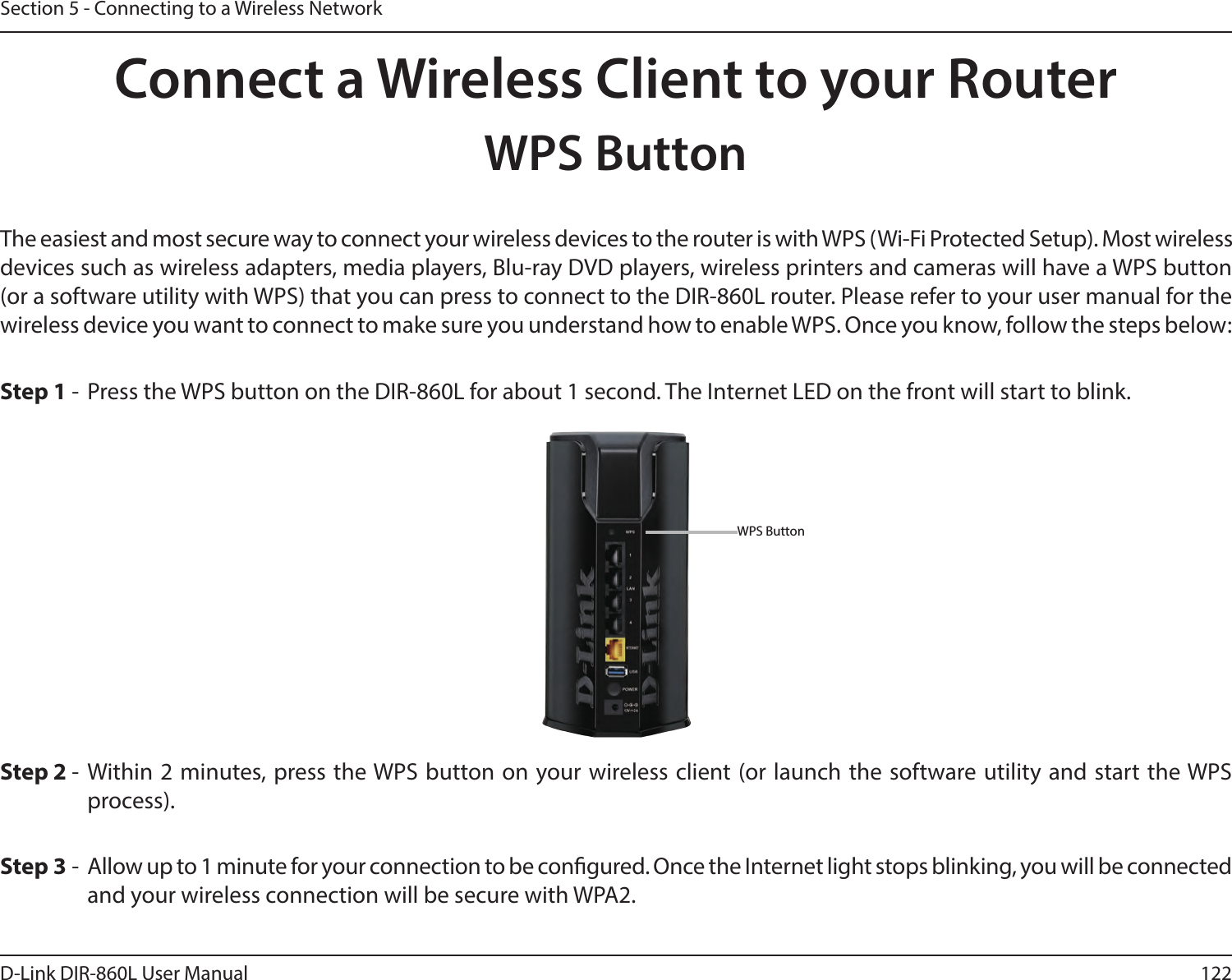 122D-Link DIR-860L User ManualSection 5 - Connecting to a Wireless NetworkConnect a Wireless Client to your RouterWPS ButtonStep 2 - Within 2 minutes, press the WPS button on your wireless client (or launch the software utility and start the WPS process).The easiest and most secure way to connect your wireless devices to the router is with WPS (Wi-Fi Protected Setup). Most wireless devices such as wireless adapters, media players, Blu-ray DVD players, wireless printers and cameras will have a WPS button (or a software utility with WPS) that you can press to connect to the DIR-860L router. Please refer to your user manual for the wireless device you want to connect to make sure you understand how to enable WPS. Once you know, follow the steps below:Step 1 - Press the WPS button on the DIR-860L for about 1 second. The Internet LED on the front will start to blink.Step 3 - Allow up to 1 minute for your connection to be congured. Once the Internet light stops blinking, you will be connected and your wireless connection will be secure with WPA2.WPS Button