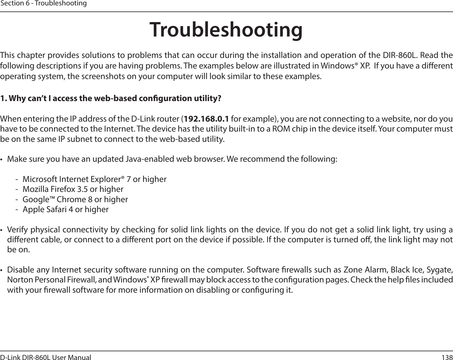 138D-Link DIR-860L User ManualSection 6 - TroubleshootingTroubleshootingThis chapter provides solutions to problems that can occur during the installation and operation of the DIR-860L. Read the following descriptions if you are having problems. The examples below are illustrated in Windows® XP.  If you have a dierent operating system, the screenshots on your computer will look similar to these examples.1. Why can’t I access the web-based conguration utility?When entering the IP address of the D-Link router (192.168.0.1 for example), you are not connecting to a website, nor do you have to be connected to the Internet. The device has the utility built-in to a ROM chip in the device itself. Your computer must be on the same IP subnet to connect to the web-based utility. •  Make sure you have an updated Java-enabled web browser. We recommend the following:  -  Microsoft Internet Explorer® 7 or higher-  Mozilla Firefox 3.5 or higher-  Google™ Chrome 8 or higher-  Apple Safari 4 or higher•  Verify physical connectivity by checking for solid link lights on the device. If you do not get a solid link light, try using a dierent cable, or connect to a dierent port on the device if possible. If the computer is turned o, the link light may not be on.•  Disable any Internet security software running on the computer. Software rewalls such as Zone Alarm, Black Ice, Sygate, Norton Personal Firewall, and Windows® XP rewall may block access to the conguration pages. Check the help les included with your rewall software for more information on disabling or conguring it.
