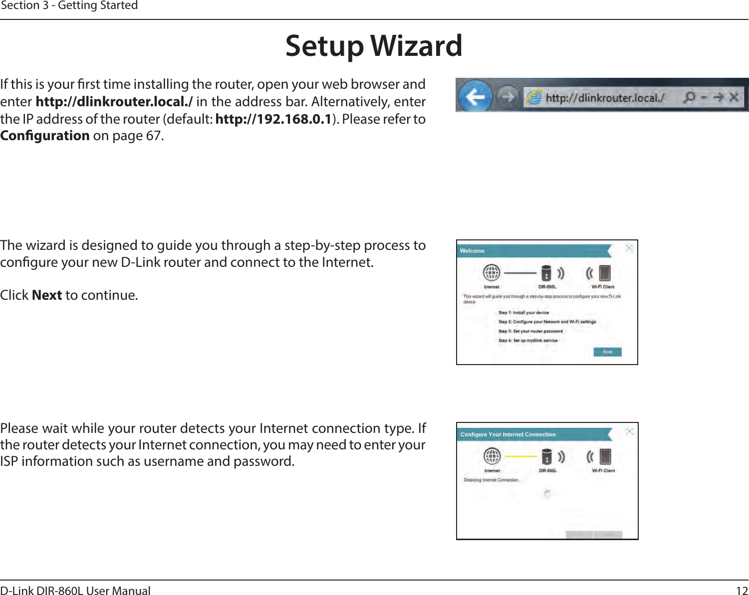 12D-Link DIR-860L User ManualSection 3 - Getting StartedThe wizard is designed to guide you through a step-by-step process to congure your new D-Link router and connect to the Internet.Click Next to continue. Setup WizardIf this is your rst time installing the router, open your web browser and enter http://dlinkrouter.local./ in the address bar. Alternatively, enter the IP address of the router (default: http://192.168.0.1). Please refer to Conguration on page 67.Please wait while your router detects your Internet connection type. If the router detects your Internet connection, you may need to enter your ISP information such as username and password.