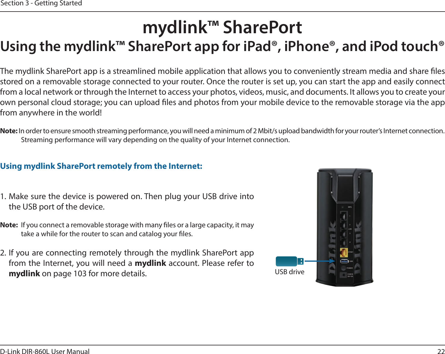 22D-Link DIR-860L User ManualSection 3 - Getting Startedmydlink™ SharePortUsing the mydlink™ SharePort app for iPad®, iPhone®, and iPod touch®USB driveThe mydlink SharePort app is a streamlined mobile application that allows you to conveniently stream media and share les stored on a removable storage connected to your router. Once the router is set up, you can start the app and easily connect from a local network or through the Internet to access your photos, videos, music, and documents. It allows you to create your own personal cloud storage; you can upload les and photos from your mobile device to the removable storage via the app from anywhere in the world!Note: In order to ensure smooth streaming performance, you will need a minimum of 2 Mbit/s upload bandwidth for your router’s Internet connection. Streaming performance will vary depending on the quality of your Internet connection.1. Make sure the device is powered on. Then plug your USB drive into the USB port of the device.Note:  If you connect a removable storage with many les or a large capacity, it may take a while for the router to scan and catalog your les.2. If you are connecting remotely through the mydlink SharePort app from the Internet, you will need a mydlink account. Please refer to  mydlink on page 103 for more details.Using mydlink SharePort remotely from the Internet: