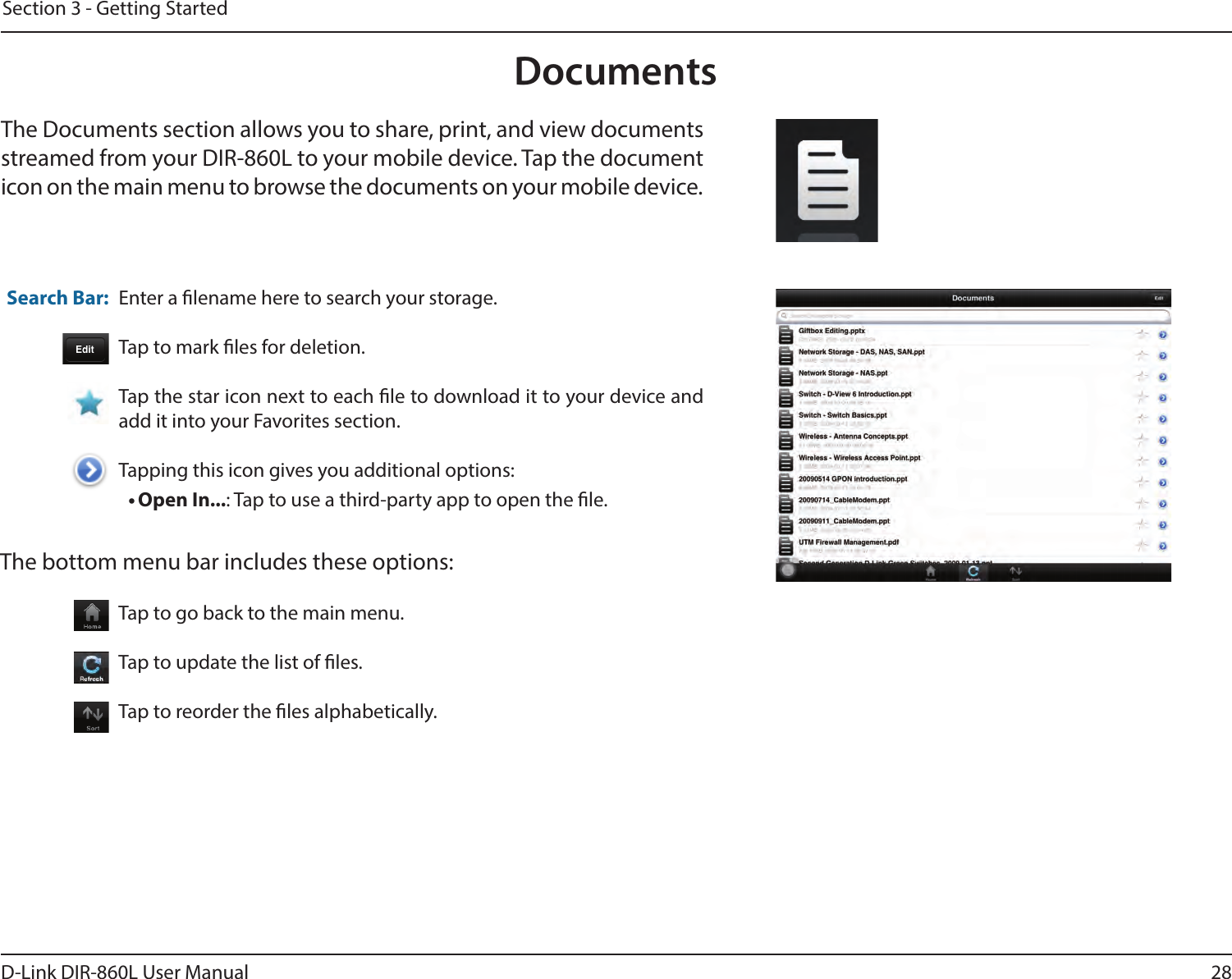 28D-Link DIR-860L User ManualSection 3 - Getting StartedDocumentsThe Documents section allows you to share, print, and view documents streamed from your DIR-860L to your mobile device. Tap the document icon on the main menu to browse the documents on your mobile device.Enter a lename here to search your storage.Tap to mark les for deletion.Tap the star icon next to each le to download it to your device and add it into your Favorites section.Tapping this icon gives you additional options:• Open In...: Tap to use a third-party app to open the le.The bottom menu bar includes these options:Search Bar: Tap to go back to the main menu.Tap to update the list of les.Tap to reorder the les alphabetically.