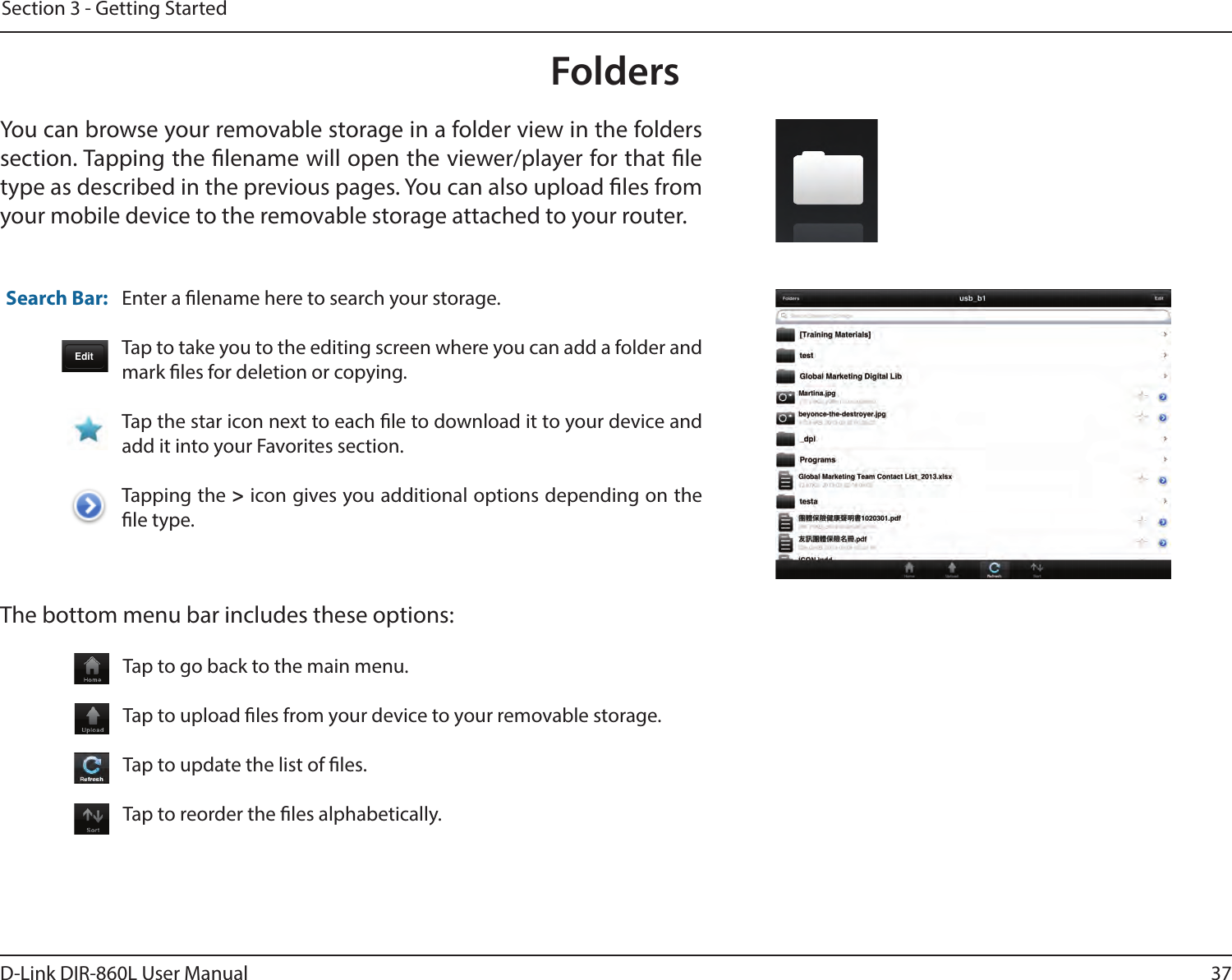 37D-Link DIR-860L User ManualSection 3 - Getting StartedFoldersYou can browse your removable storage in a folder view in the folders section. Tapping the lename will open the viewer/player for that le type as described in the previous pages. You can also upload les from your mobile device to the removable storage attached to your router.Enter a lename here to search your storage.Tap to take you to the editing screen where you can add a folder and mark les for deletion or copying.Tap the star icon next to each le to download it to your device and add it into your Favorites section.Tapping the &gt; icon gives you additional options depending on the le type.Search Bar:The bottom menu bar includes these options:Tap to go back to the main menu.Tap to upload les from your device to your removable storage.Tap to update the list of les.Tap to reorder the les alphabetically.