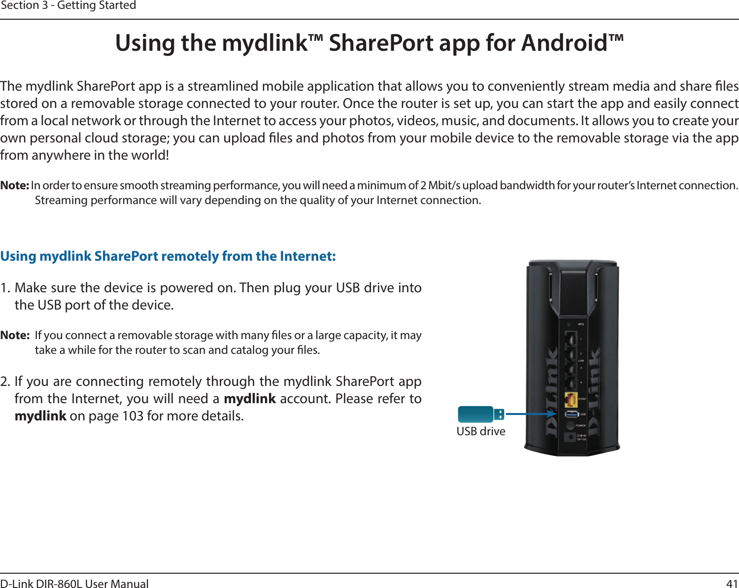 41D-Link DIR-860L User ManualSection 3 - Getting StartedUsing the mydlink™ SharePort app for Android™USB driveThe mydlink SharePort app is a streamlined mobile application that allows you to conveniently stream media and share les stored on a removable storage connected to your router. Once the router is set up, you can start the app and easily connect from a local network or through the Internet to access your photos, videos, music, and documents. It allows you to create your own personal cloud storage; you can upload les and photos from your mobile device to the removable storage via the app from anywhere in the world!Note: In order to ensure smooth streaming performance, you will need a minimum of 2 Mbit/s upload bandwidth for your router’s Internet connection. Streaming performance will vary depending on the quality of your Internet connection.1. Make sure the device is powered on. Then plug your USB drive into the USB port of the device.Note:  If you connect a removable storage with many les or a large capacity, it may take a while for the router to scan and catalog your les.2. If you are connecting remotely through the mydlink SharePort app from the Internet, you will need a mydlink account. Please refer to  mydlink on page 103 for more details.Using mydlink SharePort remotely from the Internet: