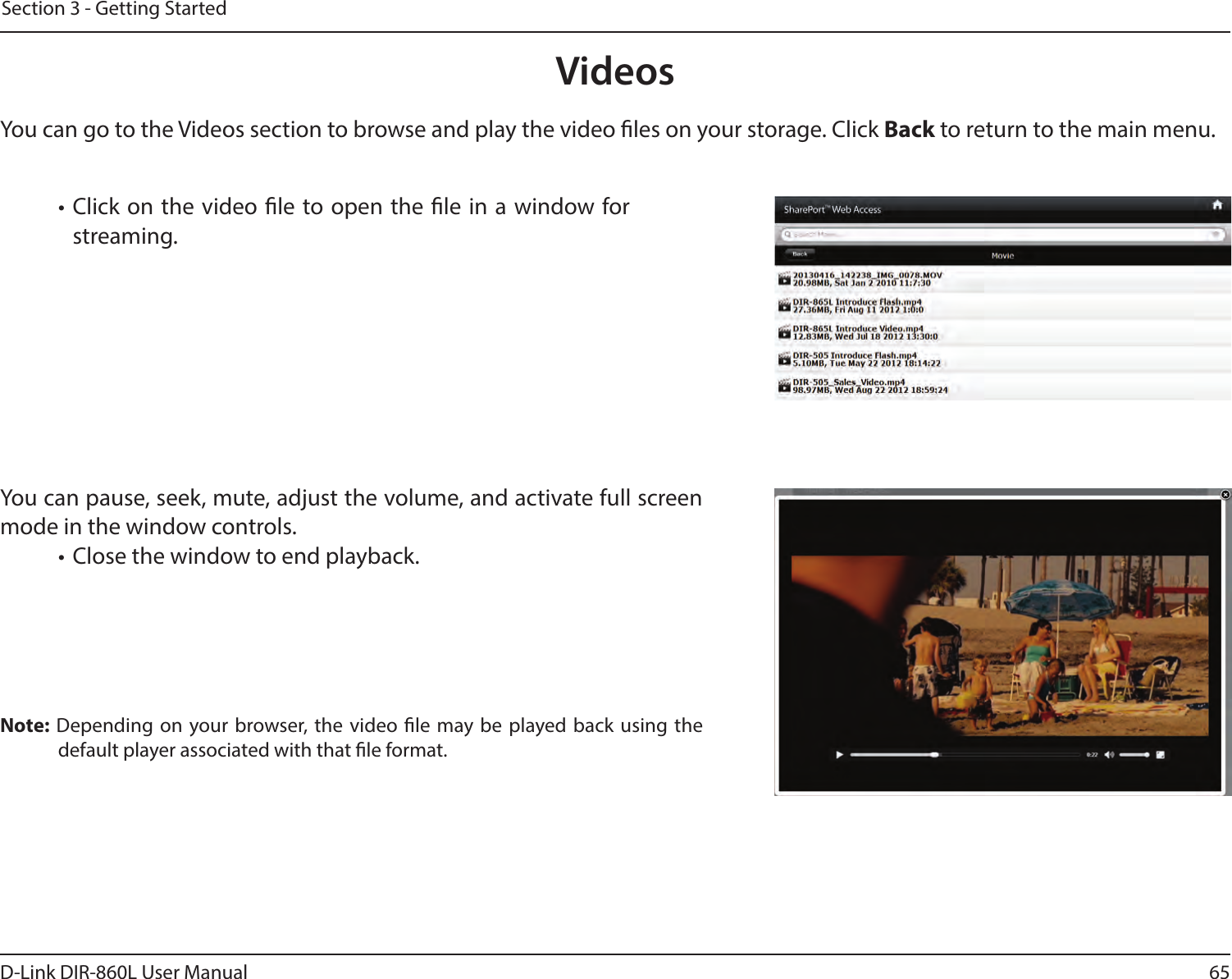 65D-Link DIR-860L User ManualSection 3 - Getting StartedVideosYou can go to the Videos section to browse and play the video les on your storage. Click Back to return to the main menu.• Click on the video le to open the le in a window for streaming.You can pause, seek, mute, adjust the volume, and activate full screen mode in the window controls.• Close the window to end playback.Note: Depending on your browser, the video le may be played back using the default player associated with that le format.