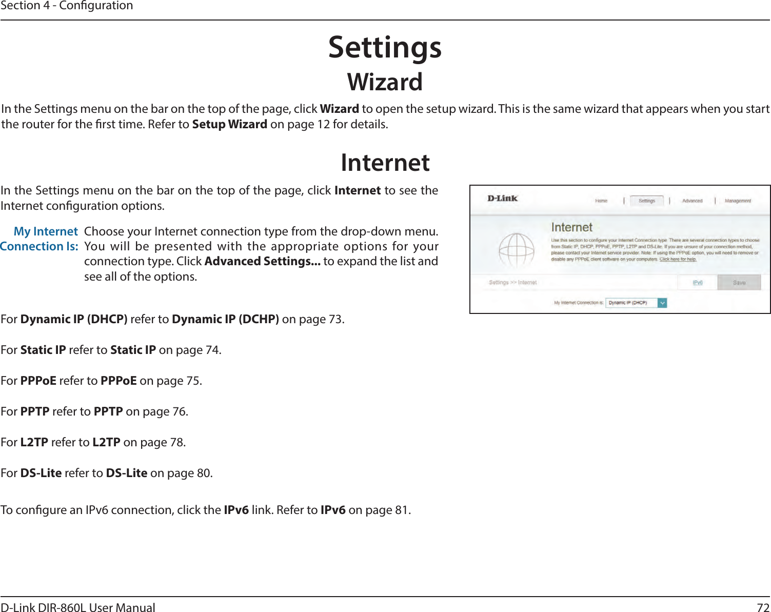 72D-Link DIR-860L User ManualSection 4 - CongurationSettingsWizardInternetIn the Settings menu on the bar on the top of the page, click Wizard to open the setup wizard. This is the same wizard that appears when you start the router for the rst time. Refer to Setup Wizard on page 12 for details.In the Settings menu on the bar on the top of the page, click Internet to see the Internet conguration options.Choose your Internet connection type from the drop-down menu. You will be presented with the appropriate options for your connection type. Click Advanced Settings... to expand the list and see all of the options.My Internet Connection Is:For Dynamic IP (DHCP) refer to Dynamic IP (DCHP) on page 73.For Static IP refer to Static IP on page 74.For PPPoE refer to PPPoE on page 75.For PPTP refer to PPTP on page 76.For L2TP refer to L2TP on page 78.For DS-Lite refer to DS-Lite on page 80.To congure an IPv6 connection, click the IPv6 link. Refer to IPv6 on page 81.