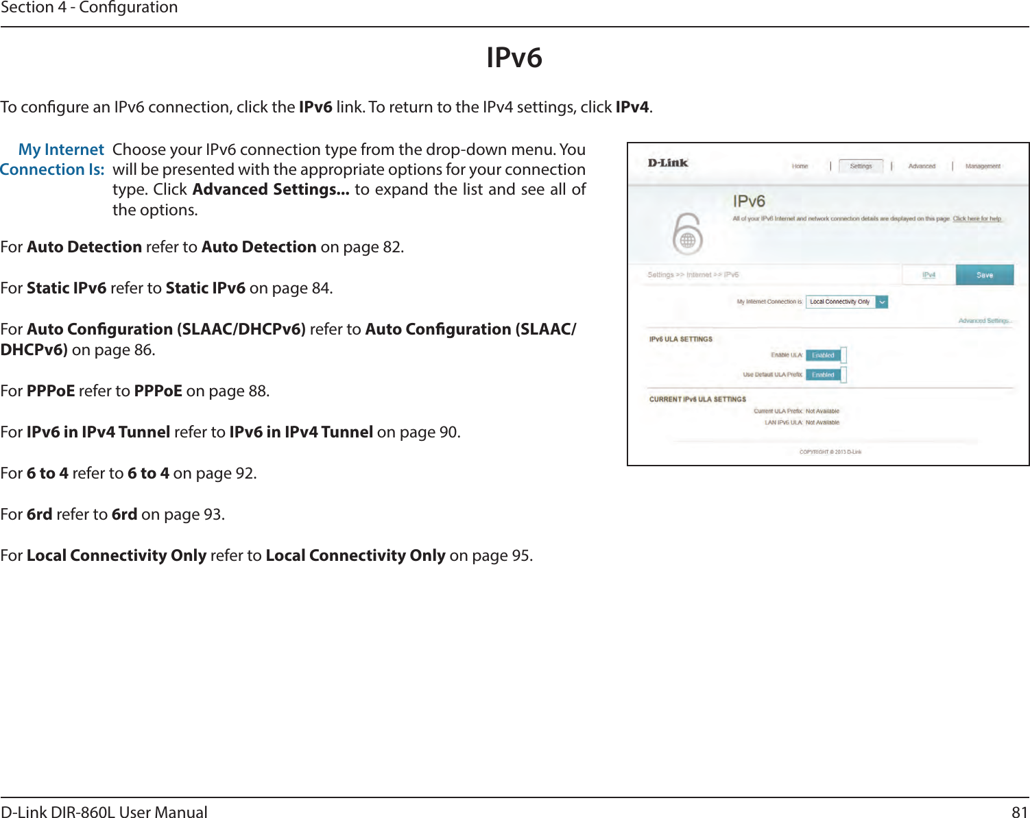 81D-Link DIR-860L User ManualSection 4 - CongurationIPv6To congure an IPv6 connection, click the IPv6 link. To return to the IPv4 settings, click IPv4.Choose your IPv6 connection type from the drop-down menu. You will be presented with the appropriate options for your connection type. Click Advanced Settings... to expand the list and see all of the options.My Internet Connection Is:For Auto Detection refer to Auto Detection on page 82.For Static IPv6 refer to Static IPv6 on page 84.For Auto Conguration (SLAAC/DHCPv6) refer to Auto Conguration (SLAAC/DHCPv6) on page 86.For PPPoE refer to PPPoE on page 88.For IPv6 in IPv4 Tunnel refer to IPv6 in IPv4 Tunnel on page 90.For 6 to 4 refer to 6 to 4 on page 92.For 6rd refer to 6rd on page 93.For Local Connectivity Only refer to Local Connectivity Only on page 95.