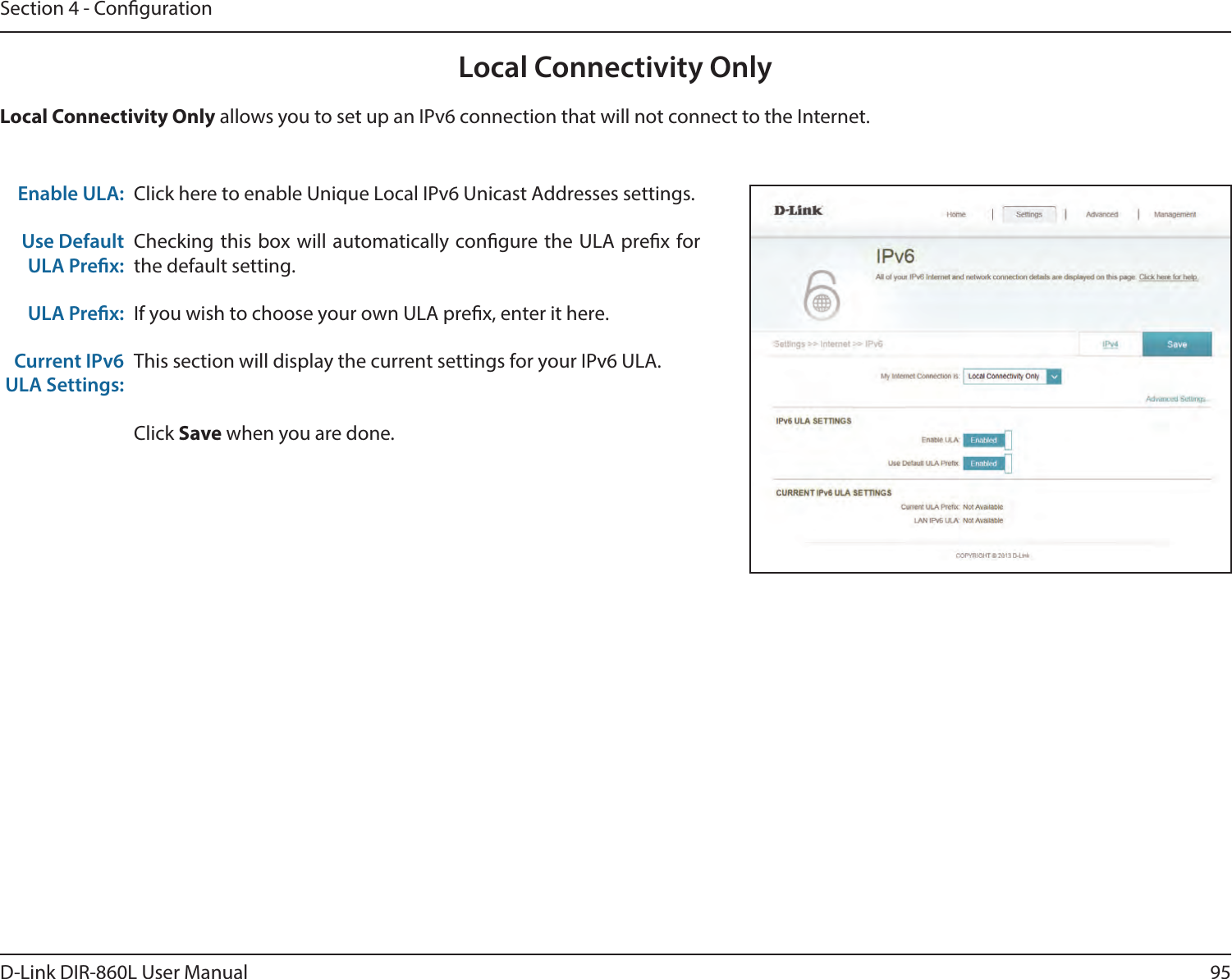 95D-Link DIR-860L User ManualSection 4 - CongurationLocal Connectivity OnlyClick here to enable Unique Local IPv6 Unicast Addresses settings.Checking this box will automatically congure the ULA prex for the default setting.If you wish to choose your own ULA prex, enter it here.This section will display the current settings for your IPv6 ULA.Click Save when you are done.Enable ULA:Use Default ULA Prex:ULA Prex:Current IPv6 ULA Settings:Local Connectivity Only allows you to set up an IPv6 connection that will not connect to the Internet.