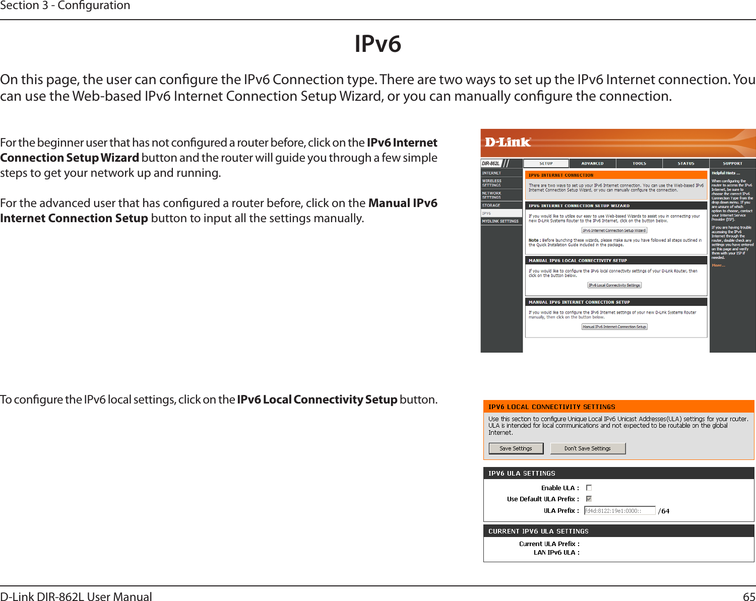 65D-Link DIR-862L User ManualSection 3 - CongurationIPv6On this page, the user can congure the IPv6 Connection type. There are two ways to set up the IPv6 Internet connection. You can use the Web-based IPv6 Internet Connection Setup Wizard, or you can manually congure the connection.For the beginner user that has not congured a router before, click on the IPv6 Internet Connection Setup Wizard button and the router will guide you through a few simple steps to get your network up and running.For the advanced user that has congured a router before, click on the Manual IPv6 Internet Connection Setup button to input all the settings manually.To congure the IPv6 local settings, click on the IPv6 Local Connectivity Setup button.DIR-862L