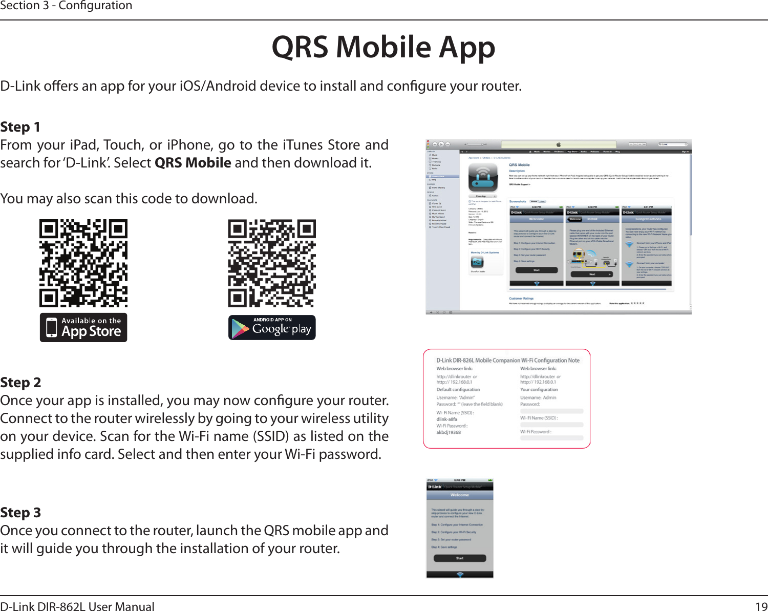19D-Link DIR-862L User ManualSection 3 - CongurationQRS Mobile AppD-Link oers an app for your iOS/Android device to install and congure your router. Step 1From your iPad, Touch, or iPhone, go to the iTunes Store and search for ‘D-Link’. Select QRS Mobile and then download it.You may also scan this code to download.Step 2Once your app is installed, you may now congure your router. Connect to the router wirelessly by going to your wireless utility on your device. Scan for the Wi-Fi name (SSID) as listed on the supplied info card. Select and then enter your Wi-Fi password.Step 3Once you connect to the router, launch the QRS mobile app and it will guide you through the installation of your router.