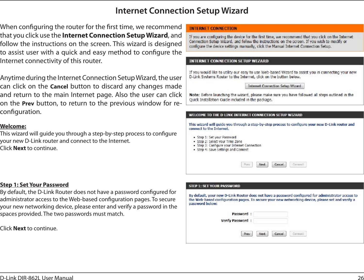 26D-Link DIR-862L User ManualInternet Connection Setup WizardWhen conguring the router for the rst time, we recommend that you click use the Internet Connection Setup Wizard, and follow the instructions on the screen. This wizard is designed to assist user with a quick and easy method to congure the Internet connectivity of this router.Anytime during the Internet Connection Setup Wizard, the user can click on the Cancel button to discard any changes made and return to the main Internet page. Also the user can click on the Prev button, to return to the previous window for re-conguration.Welcome:This wizard will guide you through a step-by-step process to congure your new D-Link router and connect to the Internet. Click Next to continue.Step 1: Set Your PasswordBy default, the D-Link Router does not have a password congured for administrator access to the Web-based conguration pages. To secure your new networking device, please enter and verify a password in the spaces provided. The two passwords must match.Click Next to continue.