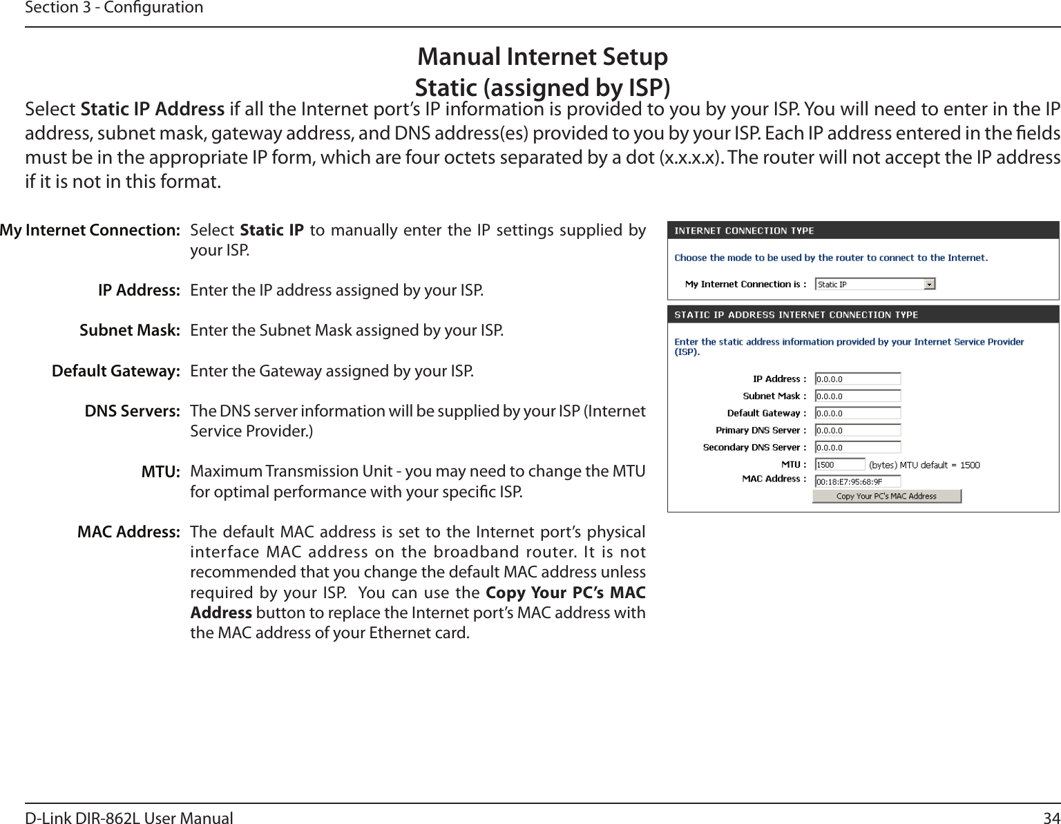 34D-Link DIR-862L User ManualSection 3 - CongurationSelect  Static IP to manually enter the IP settings supplied by your ISP.Enter the IP address assigned by your ISP.Enter the Subnet Mask assigned by your ISP.Enter the Gateway assigned by your ISP.The DNS server information will be supplied by your ISP (Internet Service Provider.)Maximum Transmission Unit - you may need to change the MTU for optimal performance with your specic ISP. The default MAC address is set to the Internet port’s physical interface MAC address on the broadband router. It is not recommended that you change the default MAC address unless required by your ISP.  You can use the Copy Your PC’s MAC Address button to replace the Internet port’s MAC address with the MAC address of your Ethernet card.My Internet Connection:IP Address:Subnet Mask:Default Gateway:DNS Servers:MTU:MAC Address:Manual Internet SetupStatic (assigned by ISP)Select Static IP Address if all the Internet port’s IP information is provided to you by your ISP. You will need to enter in the IP address, subnet mask, gateway address, and DNS address(es) provided to you by your ISP. Each IP address entered in the elds must be in the appropriate IP form, which are four octets separated by a dot (x.x.x.x). The router will not accept the IP address if it is not in this format.