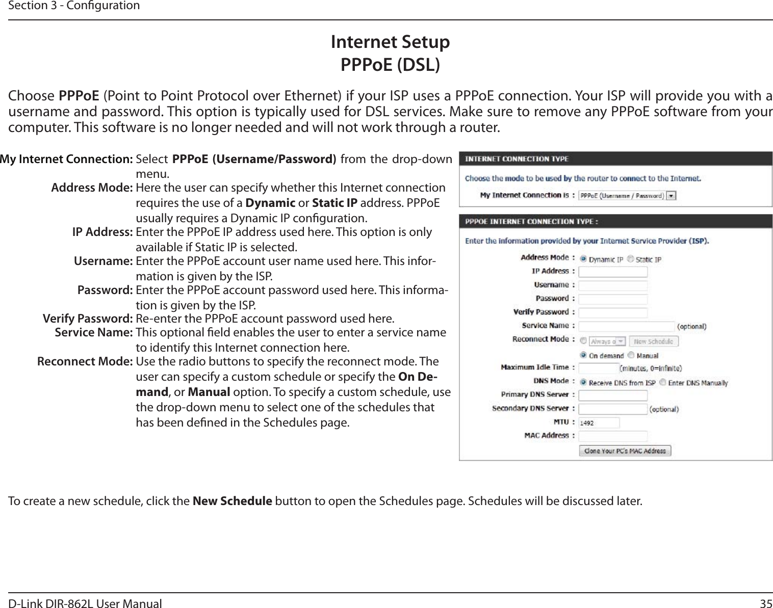 35D-Link DIR-862L User ManualSection 3 - CongurationInternet SetupPPPoE (DSL)Choose PPPoE (Point to Point Protocol over Ethernet) if your ISP uses a PPPoE connection. Your ISP will provide you with a username and password. This option is typically used for DSL services. Make sure to remove any PPPoE software from your computer. This software is no longer needed and will not work through a router.My Internet Connection: Select PPPoE (Username/Password) from the drop-down menu.Address Mode: Here the user can specify whether this Internet connection requires the use of a Dynamic or Static IP address. PPPoE usually requires a Dynamic IP conguration.IP Address: Enter the PPPoE IP address used here. This option is only available if Static IP is selected.Username: Enter the PPPoE account user name used here. This infor-mation is given by the ISP.Password: Enter the PPPoE account password used here. This informa-tion is given by the ISP.Verify Password: Re-enter the PPPoE account password used here.Service Name: This optional eld enables the user to enter a service name to identify this Internet connection here.Reconnect Mode: Use the radio buttons to specify the reconnect mode. The user can specify a custom schedule or specify the On De-mand, or Manual option. To specify a custom schedule, use the drop-down menu to select one of the schedules that has been dened in the Schedules page.To create a new schedule, click the New Schedule button to open the Schedules page. Schedules will be discussed later.