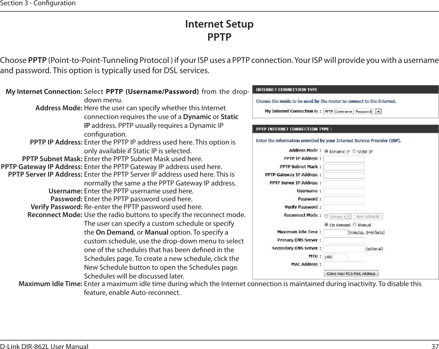 37D-Link DIR-862L User ManualSection 3 - CongurationInternet SetupPPTPChoose PPTP (Point-to-Point-Tunneling Protocol ) if your ISP uses a PPTP connection. Your ISP will provide you with a username and password. This option is typically used for DSL services. My Internet Connection: Select  PPTP (Username/Password) from the drop-down menu.Address Mode: Here the user can specify whether this Internet connection requires the use of a Dynamic or Static IP address. PPTP usually requires a Dynamic IP conguration.PPTP IP Address: Enter the PPTP IP address used here. This option is only available if Static IP is selected.PPTP Subnet Mask: Enter the PPTP Subnet Mask used here.PPTP Gateway IP Address: Enter the PPTP Gateway IP address used here.PPTP Server IP Address: Enter the PPTP Server IP address used here. This is normally the same a the PPTP Gateway IP address.Username: Enter the PPTP username used here.Password: Enter the PPTP password used here.Verify Password: Re-enter the PPTP password used here.Reconnect Mode: Use the radio buttons to specify the reconnect mode. The user can specify a custom schedule or specify the On Demand, or Manual option. To specify a custom schedule, use the drop-down menu to select one of the schedules that has been dened in the Schedules page. To create a new schedule, click the New Schedule button to open the Schedules page. Schedules will be discussed later.Maximum Idle Time: Enter a maximum idle time during which the Internet connection is maintained during inactivity. To disable this feature, enable Auto-reconnect.