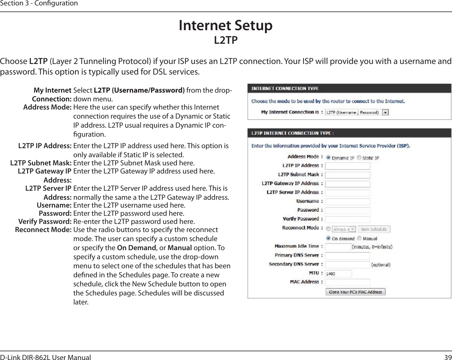 39D-Link DIR-862L User ManualSection 3 - CongurationInternet SetupL2TPChoose L2TP (Layer 2 Tunneling Protocol) if your ISP uses an L2TP connection. Your ISP will provide you with a username and password. This option is typically used for DSL services. My Internet Connection:Select L2TP (Username/Password) from the drop-down menu.Address Mode: Here the user can specify whether this Internet connection requires the use of a Dynamic or Static IP address. L2TP usual requires a Dynamic IP con-guration.L2TP IP Address: Enter the L2TP IP address used here. This option is only available if Static IP is selected.L2TP Subnet Mask: Enter the L2TP Subnet Mask used here.L2TP Gateway IP Address:Enter the L2TP Gateway IP address used here.L2TP Server IP Address:Enter the L2TP Server IP address used here. This is normally the same a the L2TP Gateway IP address.Username: Enter the L2TP username used here.Password: Enter the L2TP password used here.Verify Password: Re-enter the L2TP password used here.Reconnect Mode: Use the radio buttons to specify the reconnect mode. The user can specify a custom schedule or specify the On Demand, or Manual option. To specify a custom schedule, use the drop-down menu to select one of the schedules that has been dened in the Schedules page. To create a new schedule, click the New Schedule button to open the Schedules page. Schedules will be discussed later.