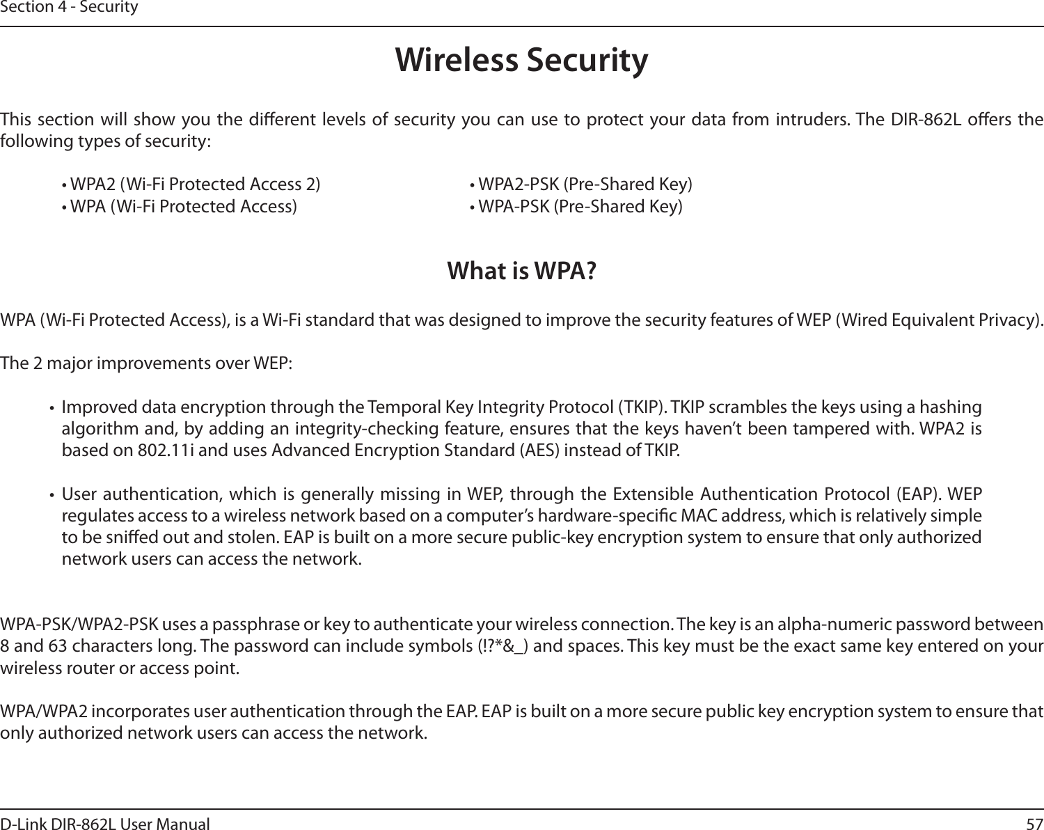 57D-Link DIR-862L User ManualSection 4 - SecurityWireless SecurityThis section will show you the dierent levels of security you can use to protect your data from intruders. The DIR-862L oers the following types of security:  • WPA2 (Wi-Fi Protected Access 2)       • WPA2-PSK (Pre-Shared Key)  • WPA (Wi-Fi Protected Access)        • WPA-PSK (Pre-Shared Key)What is WPA?WPA (Wi-Fi Protected Access), is a Wi-Fi standard that was designed to improve the security features of WEP (Wired Equivalent Privacy).  The 2 major improvements over WEP: •  Improved data encryption through the Temporal Key Integrity Protocol (TKIP). TKIP scrambles the keys using a hashing algorithm and, by adding an integrity-checking feature, ensures that the keys haven’t been tampered with. WPA2 is based on 802.11i and uses Advanced Encryption Standard (AES) instead of TKIP.• User authentication, which is generally missing in WEP, through the Extensible Authentication Protocol (EAP). WEP regulates access to a wireless network based on a computer’s hardware-specic MAC address, which is relatively simple to be snied out and stolen. EAP is built on a more secure public-key encryption system to ensure that only authorized network users can access the network.WPA-PSK/WPA2-PSK uses a passphrase or key to authenticate your wireless connection. The key is an alpha-numeric password between 8 and 63 characters long. The password can include symbols (!?*&amp;_) and spaces. This key must be the exact same key entered on your wireless router or access point.WPA/WPA2 incorporates user authentication through the EAP. EAP is built on a more secure public key encryption system to ensure that only authorized network users can access the network.