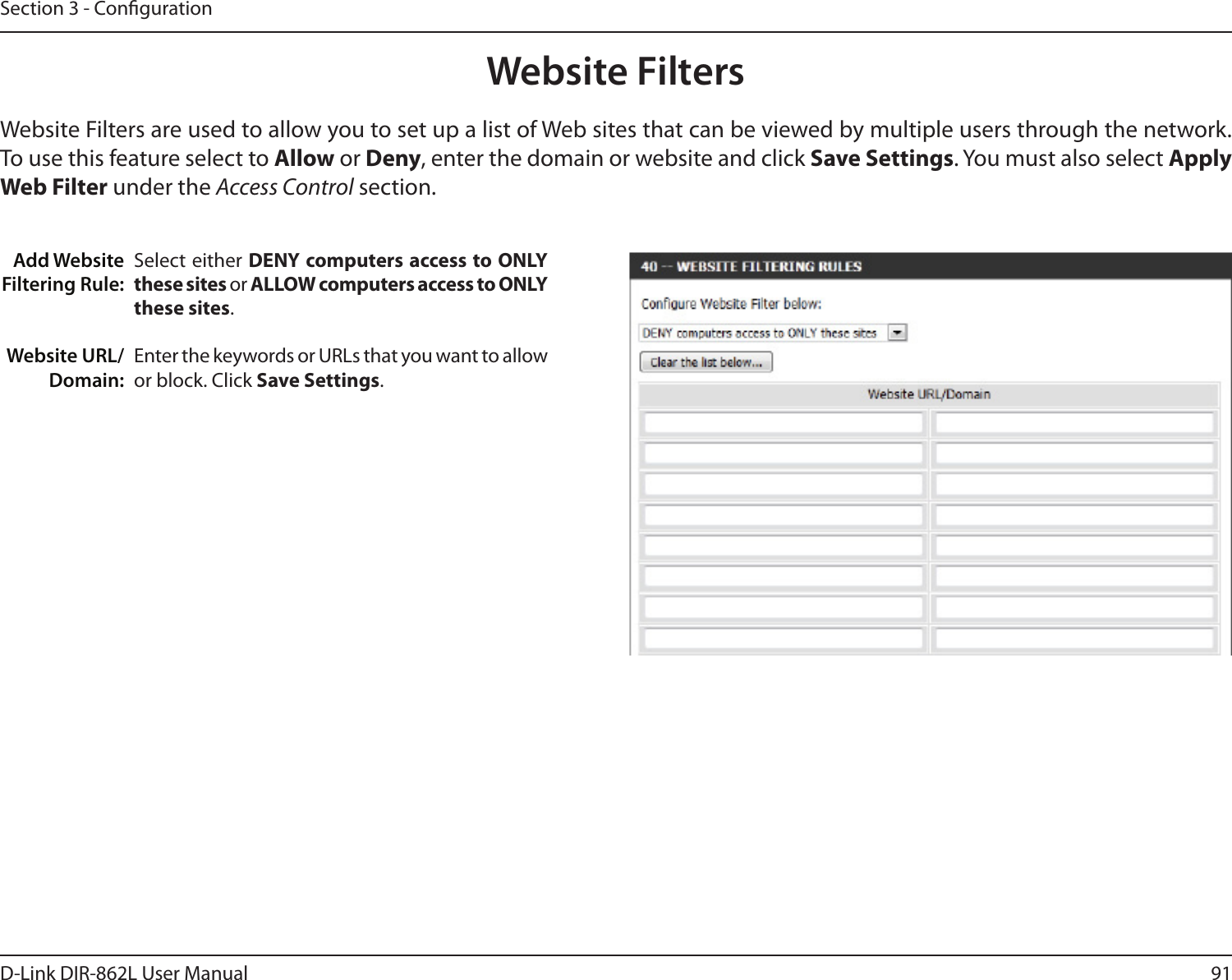 91D-Link DIR-862L User ManualSection 3 - CongurationAdd Website Filtering Rule:Website URL/Domain:Website FiltersSelect either DENY computers access to ONLY these sites or ALLOW computers access to ONLY these sites.Enter the keywords or URLs that you want to allow or block. Click Save Settings.Website Filters are used to allow you to set up a list of Web sites that can be viewed by multiple users through the network. To use this feature select to Allow or Deny, enter the domain or website and click Save Settings. You must also select Apply Web Filter under the Access Control section.