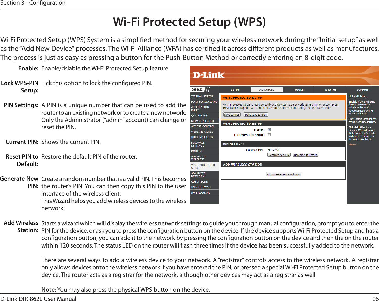 96D-Link DIR-862L User ManualSection 3 - CongurationWi-Fi Protected Setup (WPS)Enable/dsiable the Wi-Fi Protected Setup feature. Tick this option to lock the congured PIN.A PIN is a unique number that can be used to add the router to an existing network or to create a new network. Only the Administrator (“admin” account) can change or reset the PIN. Shows the current PIN. Restore the default PIN of the router. Create a random number that is a valid PIN. This becomes the router’s PIN. You can then copy this PIN to the user interface of the wireless client.This Wizard helps you add wireless devices to the wireless network.Enable:Lock WPS-PIN Setup:PIN Settings:Current PIN:Reset PIN to Default:Generate New PIN:Add Wireless Station:Wi-Fi Protected Setup (WPS) System is a simplied method for securing your wireless network during the “Initial setup” as well as the “Add New Device” processes. The Wi-Fi Alliance (WFA) has certied it across dierent products as well as manufactures. The process is just as easy as pressing a button for the Push-Button Method or correctly entering an 8-digit code.DIR-862LStarts a wizard which will display the wireless network settings to guide you through manual conguration, prompt you to enter the PIN for the device, or ask you to press the conguration button on the device. If the device supports Wi-Fi Protected Setup and has a conguration button, you can add it to the network by pressing the conguration button on the device and then the on the router within 120 seconds. The status LED on the router will ash three times if the device has been successfully added to the network.There are several ways to add a wireless device to your network. A “registrar” controls access to the wireless network. A registrar only allows devices onto the wireless network if you have entered the PIN, or pressed a special Wi-Fi Protected Setup button on the device. The router acts as a registrar for the network, although other devices may act as a registrar as well.Note: You may also press the physical WPS button on the device.