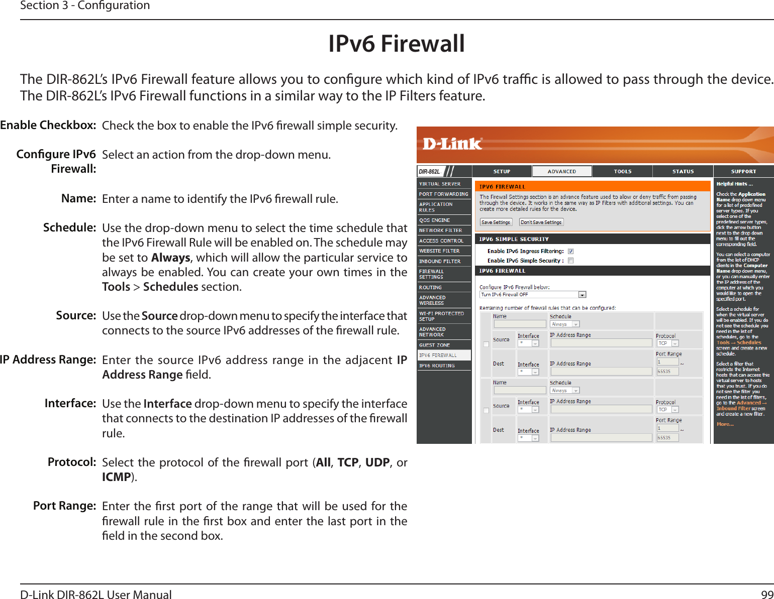 99D-Link DIR-862L User ManualSection 3 - CongurationIPv6 FirewallThe DIR-862L’s IPv6 Firewall feature allows you to congure which kind of IPv6 trac is allowed to pass through the device. The DIR-862L’s IPv6 Firewall functions in a similar way to the IP Filters feature.Check the box to enable the IPv6 rewall simple security.Select an action from the drop-down menu.Enter a name to identify the IPv6 rewall rule.Use the drop-down menu to select the time schedule that the IPv6 Firewall Rule will be enabled on. The schedule may be set to Always, which will allow the particular service to always be enabled. You can create your own times in the Tools &gt; Schedules section. Use the Source drop-down menu to specify the interface that connects to the source IPv6 addresses of the rewall rule. Enter the source IPv6 address range in the adjacent IP Address Range eld.Use the Interface drop-down menu to specify the interface that connects to the destination IP addresses of the rewall rule. Select the protocol of the rewall port (All,  TCP, UDP, or ICMP).Enter the rst port of the range that will be used for the rewall rule in the rst box and enter the last port in the eld in the second box.Enable Checkbox:Congure IPv6 Firewall:Name:Schedule:Source:IP Address Range:Interface:   Protocol:Port Range:DIR-862L