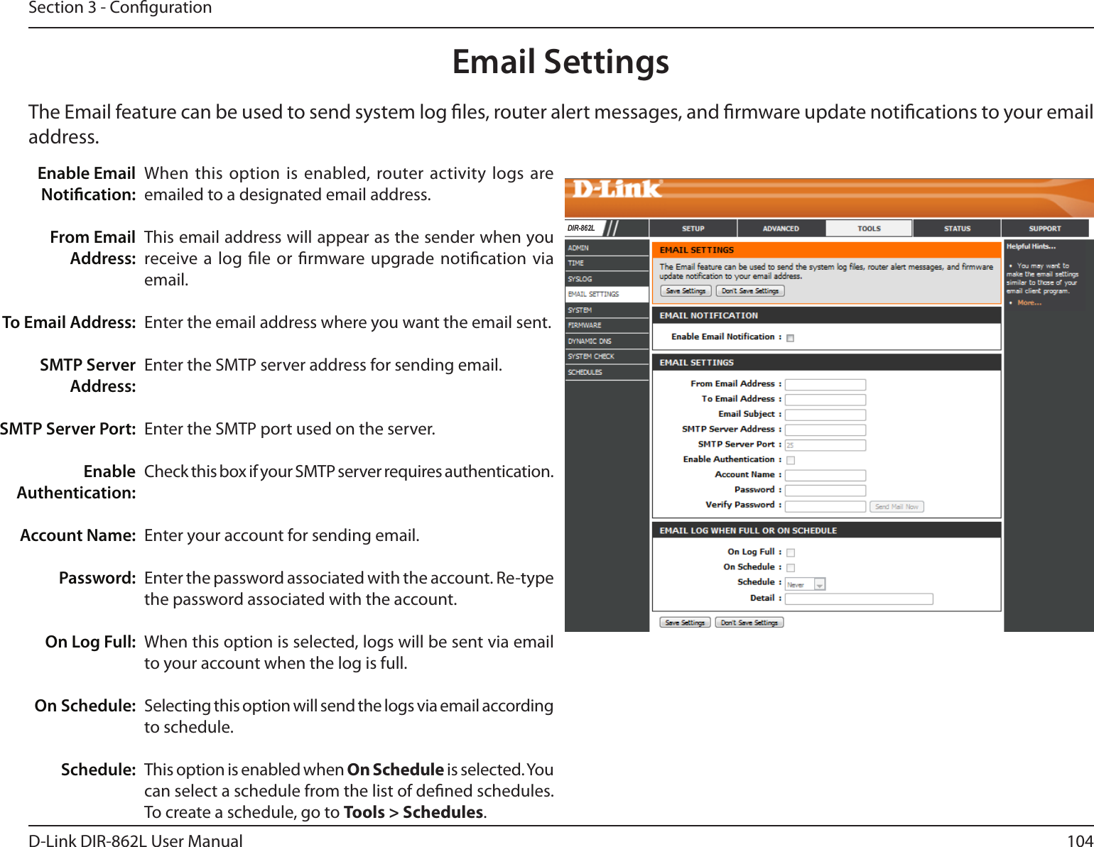 104D-Link DIR-862L User ManualSection 3 - CongurationEmail SettingsThe Email feature can be used to send system log les, router alert messages, and rmware update notications to your email address. Enable Email Notication: From Email Address:To Email Address:SMTP Server Address:SMTP Server Port:Enable Authentication:Account Name:Password:On Log Full:On Schedule:Schedule:When this option is enabled, router activity logs are emailed to a designated email address.This email address will appear as the sender when you receive a log le or rmware upgrade notication via email.Enter the email address where you want the email sent. Enter the SMTP server address for sending email. Enter the SMTP port used on the server.Check this box if your SMTP server requires authentication. Enter your account for sending email.Enter the password associated with the account. Re-type the password associated with the account.When this option is selected, logs will be sent via email to your account when the log is full.Selecting this option will send the logs via email according to schedule.This option is enabled when On Schedule is selected. You can select a schedule from the list of dened schedules. To create a schedule, go to Tools &gt; Schedules.DIR-862L