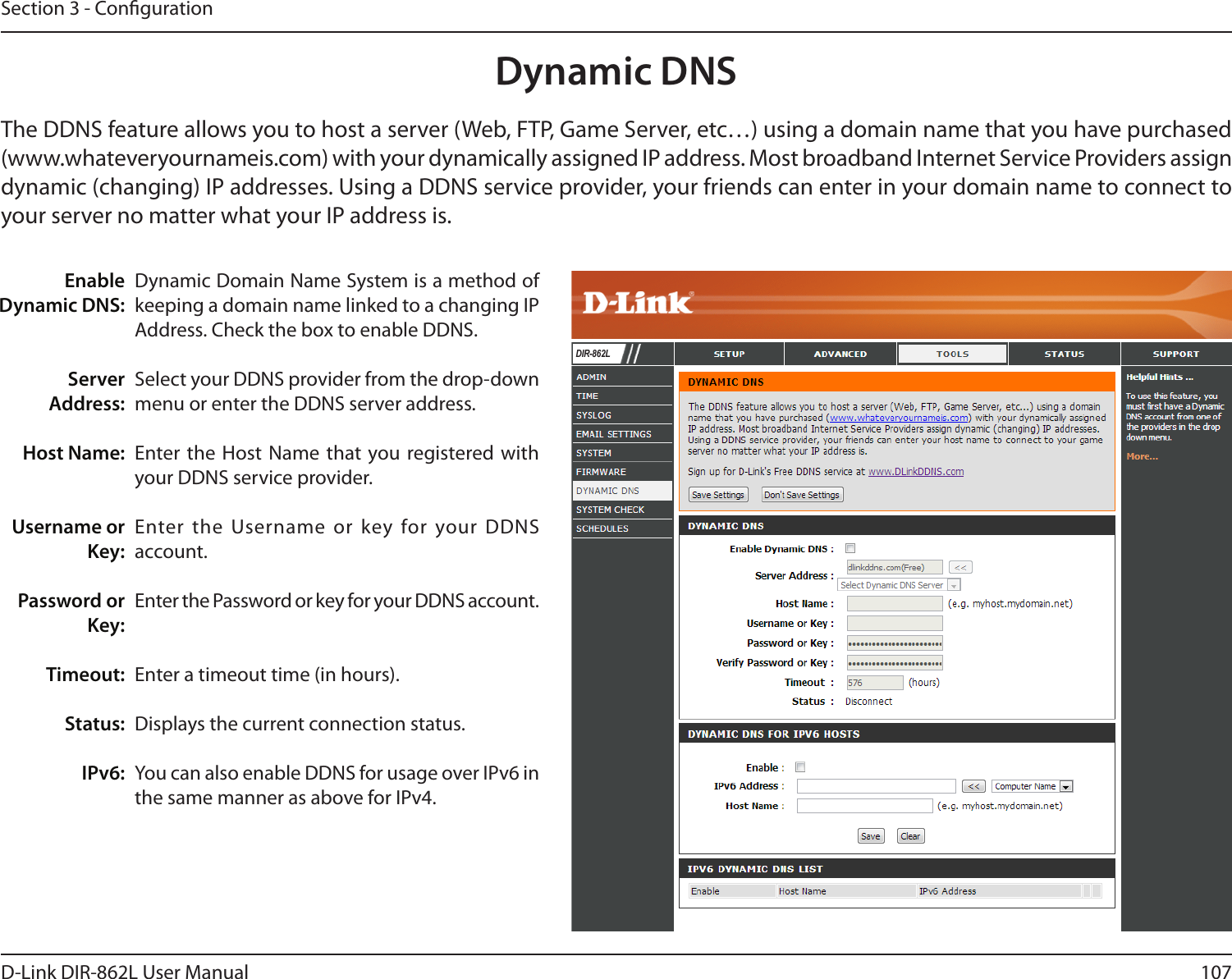 107D-Link DIR-862L User ManualSection 3 - CongurationDynamic Domain Name System is a method of keeping a domain name linked to a changing IP Address. Check the box to enable DDNS.Select your DDNS provider from the drop-down menu or enter the DDNS server address.Enter the Host Name that you registered with your DDNS service provider.Enter the Username or key for your DDNS account.Enter the Password or key for your DDNS account.Enter a timeout time (in hours).Displays the current connection status.You can also enable DDNS for usage over IPv6 in the same manner as above for IPv4.Enable Dynamic DNS:Server Address:Host Name:Username or Key:Password or Key:Timeout:Status:IPv6:Dynamic DNSThe DDNS feature allows you to host a server (Web, FTP, Game Server, etc…) using a domain name that you have purchased (www.whateveryournameis.com) with your dynamically assigned IP address. Most broadband Internet Service Providers assign dynamic (changing) IP addresses. Using a DDNS service provider, your friends can enter in your domain name to connect to your server no matter what your IP address is.DIR-862L