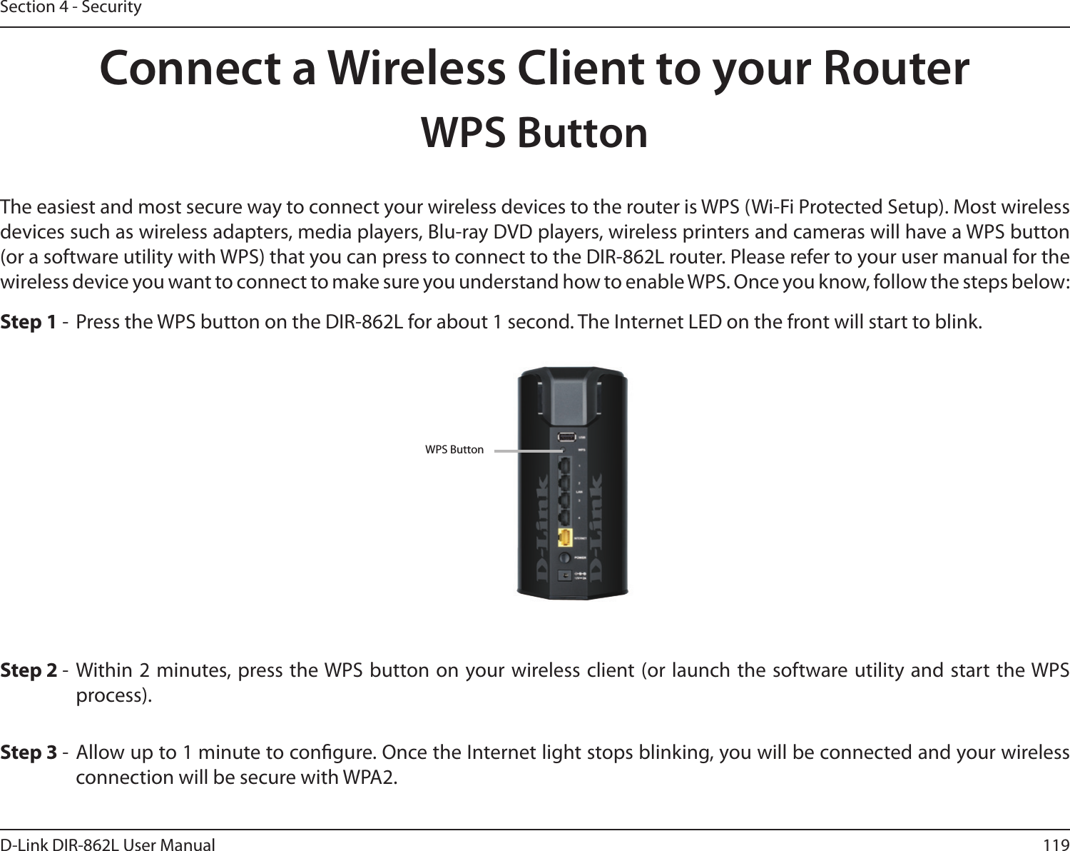 119D-Link DIR-862L User ManualSection 4 - SecurityConnect a Wireless Client to your RouterWPS ButtonStep 2 - Within 2 minutes, press the WPS button on your wireless client (or launch the software utility and start the WPS process).The easiest and most secure way to connect your wireless devices to the router is WPS (Wi-Fi Protected Setup). Most wireless devices such as wireless adapters, media players, Blu-ray DVD players, wireless printers and cameras will have a WPS button (or a software utility with WPS) that you can press to connect to the DIR-862L router. Please refer to your user manual for the wireless device you want to connect to make sure you understand how to enable WPS. Once you know, follow the steps below:Step 1 -  Press the WPS button on the DIR-862L for about 1 second. The Internet LED on the front will start to blink.Step 3 - Allow up to 1 minute to congure. Once the Internet light stops blinking, you will be connected and your wireless connection will be secure with WPA2.WPS Button