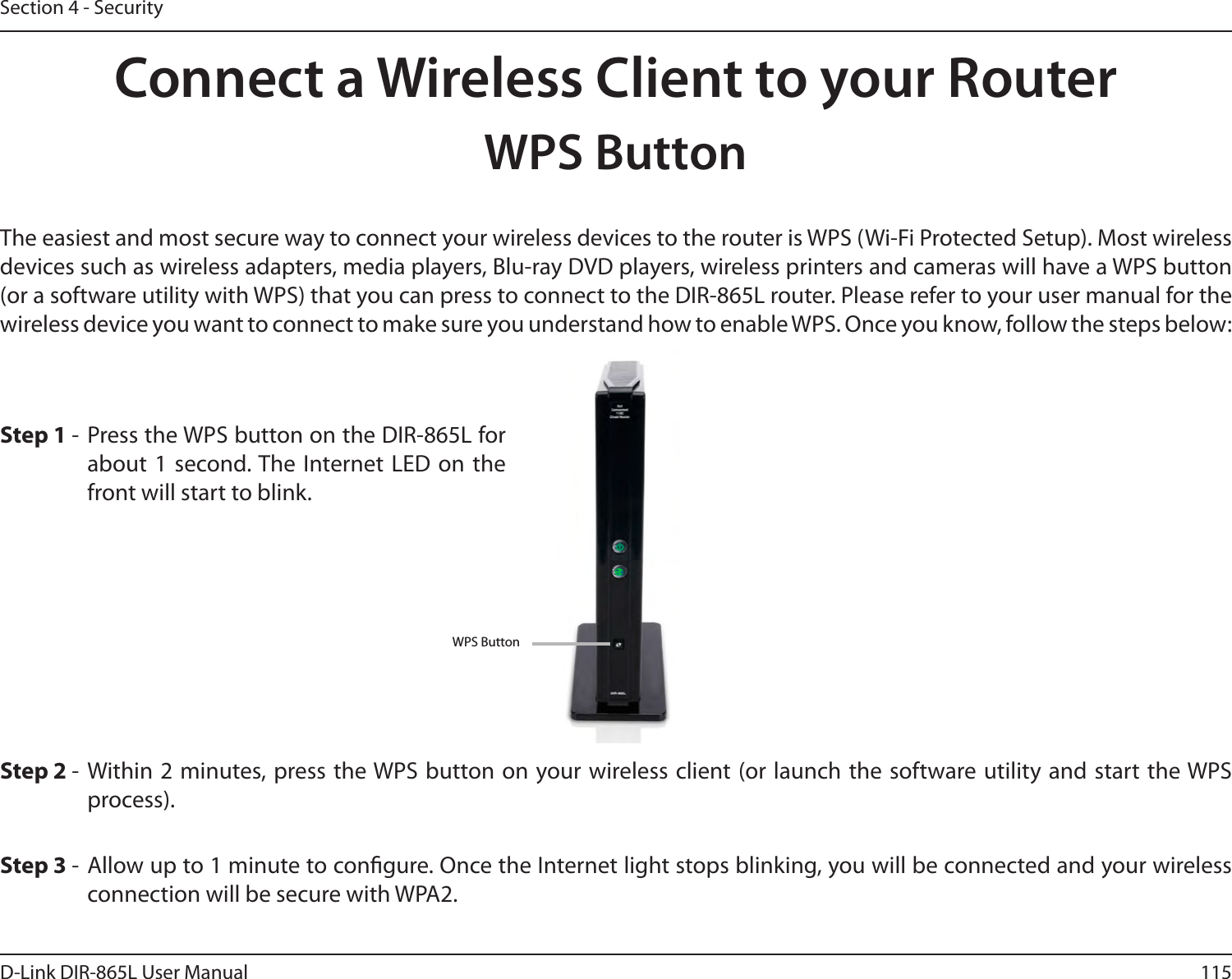115D-Link DIR-865L User ManualSection 4 - SecurityConnect a Wireless Client to your RouterWPS ButtonStep 2 -  Within 2 minutes, press the WPS button on your wireless client (or launch the software utility and start the WPS process).The easiest and most secure way to connect your wireless devices to the router is WPS (Wi-Fi Protected Setup). Most wireless devices such as wireless adapters, media players, Blu-ray DVD players, wireless printers and cameras will have a WPS button (or a software utility with WPS) that you can press to connect to the DIR-865L router. Please refer to your user manual for the wireless device you want to connect to make sure you understand how to enable WPS. Once you know, follow the steps below:Step 1 -  Press the WPS button on the DIR-865L for about 1 second. The Internet LED  on the front will start to blink.Step 3 -  Allow up to 1 minute to congure. Once the Internet light stops blinking, you will be connected and your wireless connection will be secure with WPA2.WPS Button
