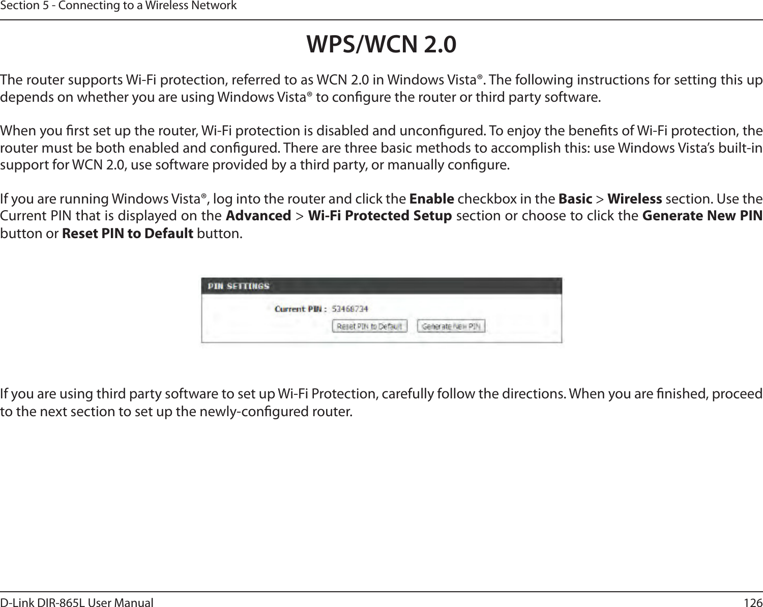 126D-Link DIR-865L User ManualSection 5 - Connecting to a Wireless NetworkWPS/WCN 2.0The router supports Wi-Fi protection, referred to as WCN 2.0 in Windows Vista®. The following instructions for setting this up depends on whether you are using Windows Vista® to congure the router or third party software.        When you rst set up the router, Wi-Fi protection is disabled and uncongured. To enjoy the benets of Wi-Fi protection, the router must be both enabled and congured. There are three basic methods to accomplish this: use Windows Vista’s built-in support for WCN 2.0, use software provided by a third party, or manually congure. If you are running Windows Vista®, log into the router and click the Enable checkbox in the Basic &gt; Wireless section. Use the Current PIN that is displayed on the Advanced &gt; Wi-Fi Protected Setup section or choose to click the Generate New PIN button or Reset PIN to Default button. If you are using third party software to set up Wi-Fi Protection, carefully follow the directions. When you are nished, proceed to the next section to set up the newly-congured router. 
