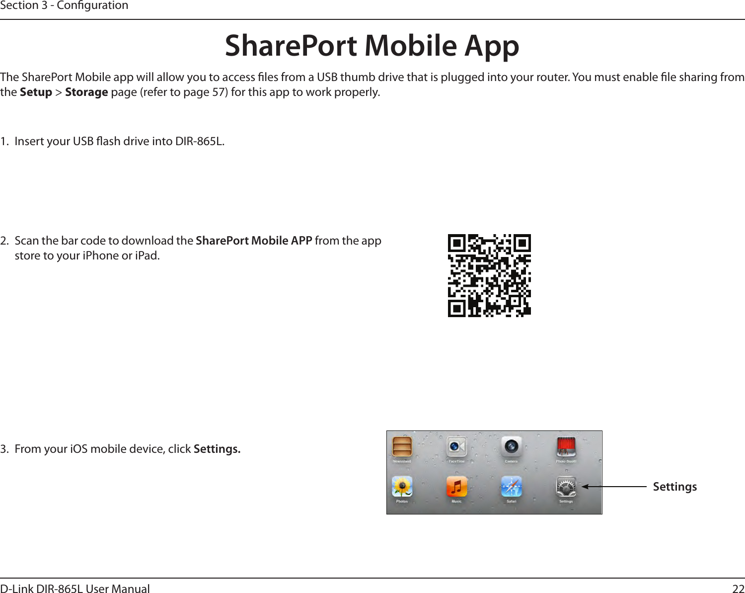 22D-Link DIR-865L User ManualSection 3 - Conguration1.  Insert your USB ash drive into DIR-865L.2.  Scan the bar code to download the SharePort Mobile APP from the app store to your iPhone or iPad.SharePort Mobile App3.  From your iOS mobile device, click Settings. The SharePort Mobile app will allow you to access les from a USB thumb drive that is plugged into your router. You must enable le sharing from the Setup &gt; Storage page (refer to page 57) for this app to work properly.Settings