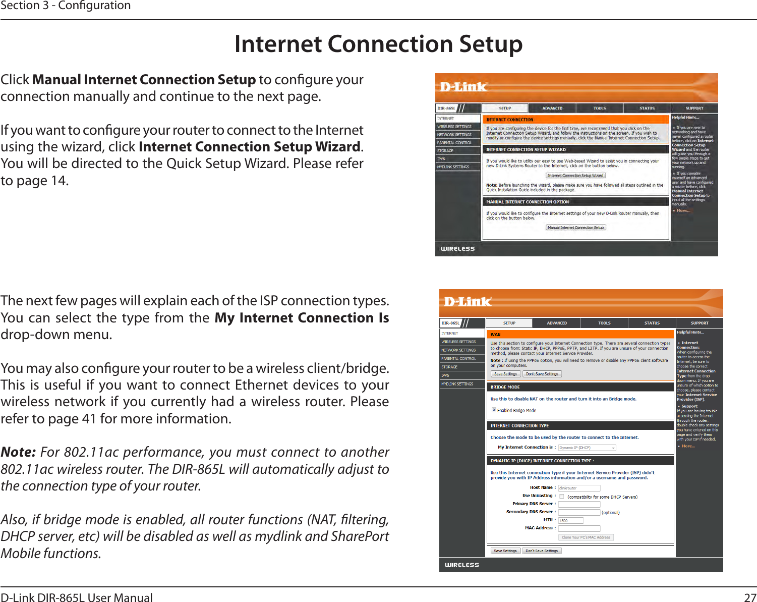 27D-Link DIR-865L User ManualSection 3 - CongurationInternet Connection SetupClick Manual Internet Connection Setup to congure your connection manually and continue to the next page.If you want to congure your router to connect to the Internet using the wizard, click Internet Connection Setup Wizard. You will be directed to the Quick Setup Wizard. Please refer to page 14.The next few pages will explain each of the ISP connection types. You can  select  the type from the  My Internet Connection Is drop-down menu.You may also congure your router to be a wireless client/bridge. This is useful if  you want to connect Ethernet devices to your wireless network if you currently had a wireless router. Please refer to page 41 for more information.Note: For 802.11ac performance, you must connect to another 802.11ac wireless router. The DIR-865L will automatically adjust to the connection type of your router.Also, if bridge mode is enabled, all router functions (NAT, ltering, DHCP server, etc) will be disabled as well as mydlink and SharePort Mobile functions.