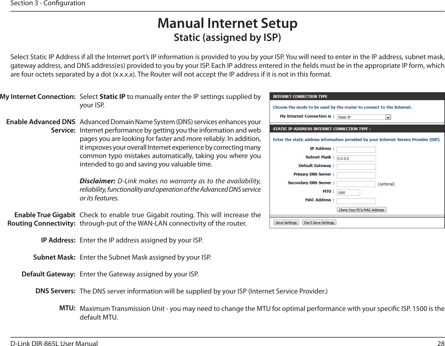 28D-Link DIR-865L User ManualSection 3 - CongurationSelect Static IP to manually enter the IP settings supplied by your ISP.Advanced Domain Name System (DNS) services enhances your Internet performance by getting you the information and web pages you are looking for faster and more reliably. In addition, it improves your overall Internet experience by correcting many common typo mistakes automatically, taking you where you intended to go and saving you valuable time.Disclaimer: D-Link makes no warranty as to the availability, reliability, functionality and operation of the Advanced DNS service or its features.Check to enable true  Gigabit routing. This will increase the through-put of the WAN-LAN connectivity of the router.Enter the IP address assigned by your ISP.Enter the Subnet Mask assigned by your ISP.Enter the Gateway assigned by your ISP.The DNS server information will be supplied by your ISP (Internet Service Provider.)Maximum Transmission Unit - you may need to change the MTU for optimal performance with your specic ISP. 1500 is the default MTU.My Internet Connection:Enable Advanced DNS Service:Enable True Gigabit Routing Connectivity:IP Address:Subnet Mask:Default Gateway:DNS Servers:MTU:Manual Internet SetupStatic (assigned by ISP)Select Static IP Address if all the Internet port’s IP information is provided to you by your ISP. You will need to enter in the IP address, subnet mask, gateway address, and DNS address(es) provided to you by your ISP. Each IP address entered in the elds must be in the appropriate IP form, which are four octets separated by a dot (x.x.x.x). The Router will not accept the IP address if it is not in this format.
