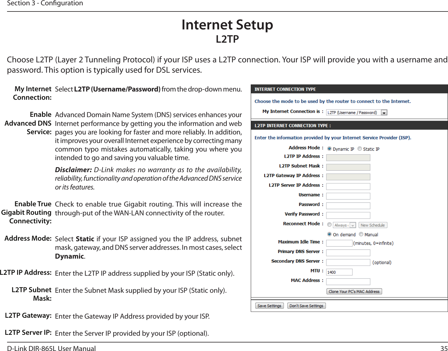 35D-Link DIR-865L User ManualSection 3 - CongurationSelect L2TP (Username/Password) from the drop-down menu.Advanced Domain Name System (DNS) services enhances your Internet performance by getting you the information and web pages you are looking for faster and more reliably. In addition, it improves your overall Internet experience by correcting many common typo mistakes automatically, taking you where you intended to go and saving you valuable time.Disclaimer: D-Link makes no warranty as to the availability, reliability, functionality and operation of the Advanced DNS service or its features.Check to enable true Gigabit routing. This will increase the through-put of the WAN-LAN connectivity of the router.Select Static if your ISP assigned you the IP address, subnet mask, gateway, and DNS server addresses. In most cases, select Dynamic.Enter the L2TP IP address supplied by your ISP (Static only).Enter the Subnet Mask supplied by your ISP (Static only).Enter the Gateway IP Address provided by your ISP.Enter the Server IP provided by your ISP (optional).My Internet Connection:Enable Advanced DNS Service:Enable True Gigabit Routing Connectivity:Address Mode:L2TP IP Address:L2TP Subnet Mask:L2TP Gateway:L2TP Server IP:Internet SetupL2TPChoose L2TP (Layer 2 Tunneling Protocol) if your ISP uses a L2TP connection. Your ISP will provide you with a username and password. This option is typically used for DSL services. 