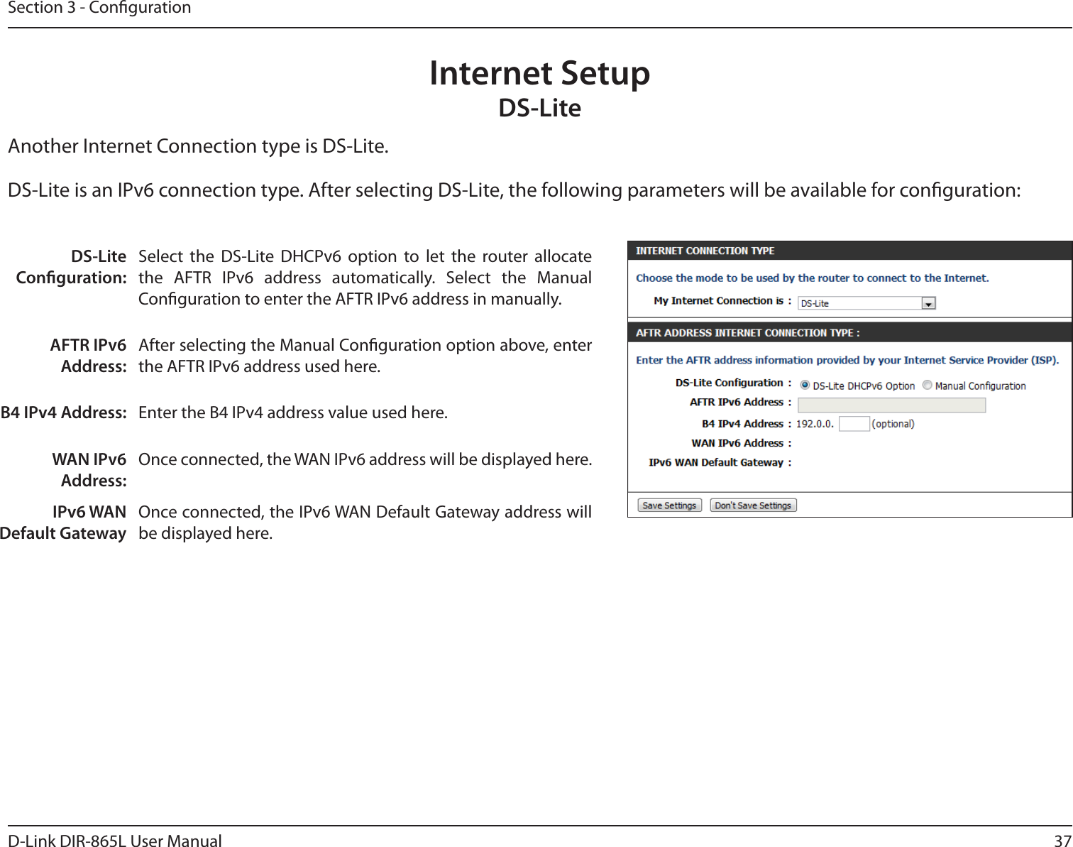 37D-Link DIR-865L User ManualSection 3 - CongurationInternet SetupDS-LiteAnother Internet Connection type is DS-Lite.DS-Lite Conguration:Select  the  DS-Lite  DHCPv6  option  to  let  the  router  allocate the  AFTR  IPv6  address  automatically.  Select  the  Manual Conguration to enter the AFTR IPv6 address in manually.AFTR IPv6 Address:After selecting the Manual Conguration option above, enter the AFTR IPv6 address used here.B4 IPv4 Address: Enter the B4 IPv4 address value used here.WAN IPv6 Address:Once connected, the WAN IPv6 address will be displayed here.IPv6 WAN Default GatewayOnce connected, the IPv6 WAN Default Gateway address will be displayed here.DS-Lite is an IPv6 connection type. After selecting DS-Lite, the following parameters will be available for conguration: