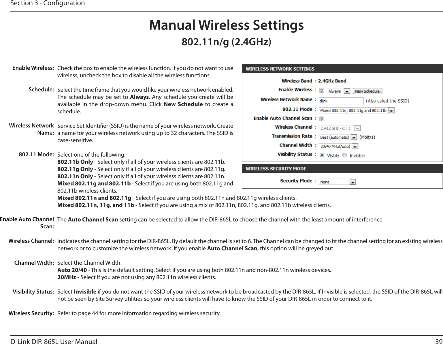 39D-Link DIR-865L User ManualSection 3 - CongurationCheck the box to enable the wireless function. If you do not want to use wireless, uncheck the box to disable all the wireless functions.Select the time frame that you would like your wireless network enabled. The schedule may be set to Always. Any schedule you create will be available in  the  drop-down menu. Click  New  Schedule  to  create  a schedule.Service Set Identier (SSID) is the name of your wireless network. Create a name for your wireless network using up to 32 characters. The SSID is case-sensitive.Select one of the following:802.11b Only - Select only if all of your wireless clients are 802.11b.802.11g Only - Select only if all of your wireless clients are 802.11g.802.11n Only - Select only if all of your wireless clients are 802.11n.Mixed 802.11g and 802.11b - Select if you are using both 802.11g and 802.11b wireless clients.Mixed 802.11n and 802.11g - Select if you are using both 802.11n and 802.11g wireless clients.Mixed 802.11n, 11g, and 11b - Select if you are using a mix of 802.11n, 802.11g, and 802.11b wireless clients.The Auto Channel Scan setting can be selected to allow the DIR-865L to choose the channel with the least amount of interference.Indicates the channel setting for the DIR-865L. By default the channel is set to 6. The Channel can be changed to t the channel setting for an existing wireless network or to customize the wireless network. If you enable Auto Channel Scan, this option will be greyed out.Select the Channel Width:Auto 20/40 - This is the default setting. Select if you are using both 802.11n and non-802.11n wireless devices.20MHz - Select if you are not using any 802.11n wireless clients.Select Invisible if you do not want the SSID of your wireless network to be broadcasted by the DIR-865L. If Invisible is selected, the SSID of the DIR-865L will not be seen by Site Survey utilities so your wireless clients will have to know the SSID of your DIR-865L in order to connect to it.Refer to page 44 for more information regarding wireless security.Enable Wireless:Schedule:Wireless Network Name:802.11 Mode:Enable Auto Channel Scan:Wireless Channel:Manual Wireless SettingsChannel Width:Visibility Status:Wireless Security:802.11n/g (2.4GHz)