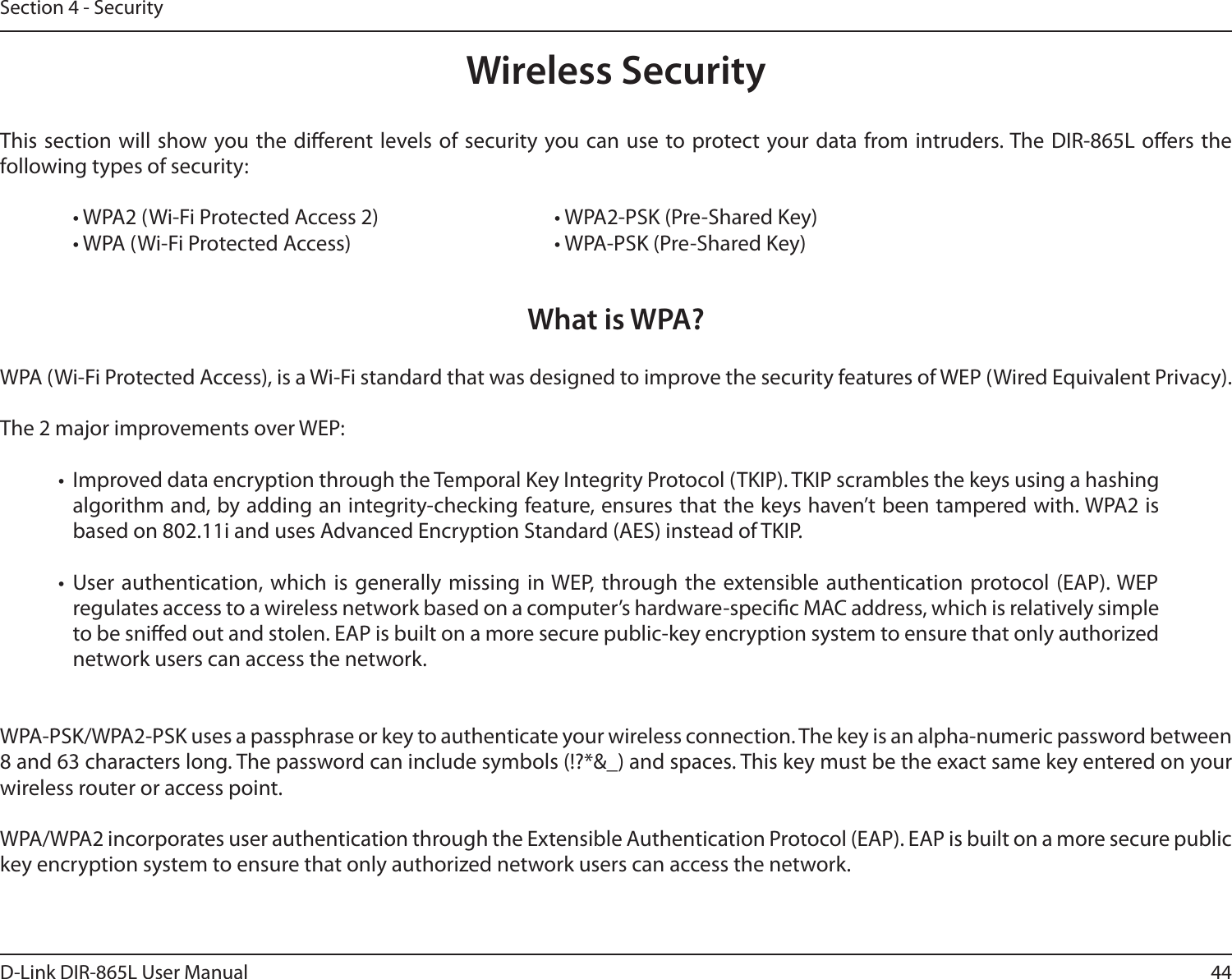44D-Link DIR-865L User ManualSection 4 - SecurityWireless SecurityThis section will show you the dierent levels of  security you can use  to protect your data from intruders. The DIR-865L oers the following types of security:  • WPA2 (Wi-Fi Protected Access 2)       • WPA2-PSK (Pre-Shared Key)  • WPA (Wi-Fi Protected Access)        • WPA-PSK (Pre-Shared Key)What is WPA?WPA (Wi-Fi Protected Access), is a Wi-Fi standard that was designed to improve the security features of WEP (Wired Equivalent Privacy).  The 2 major improvements over WEP: •  Improved data encryption through the Temporal Key Integrity Protocol (TKIP). TKIP scrambles the keys using a hashing algorithm and, by adding an integrity-checking feature, ensures that the keys haven’t been tampered with. WPA2 is based on 802.11i and uses Advanced Encryption Standard (AES) instead of TKIP.•  User authentication, which is generally missing in WEP, through the extensible authentication protocol (EAP). WEP regulates access to a wireless network based on a computer’s hardware-specic MAC address, which is relatively simple to be snied out and stolen. EAP is built on a more secure public-key encryption system to ensure that only authorized network users can access the network.WPA-PSK/WPA2-PSK uses a passphrase or key to authenticate your wireless connection. The key is an alpha-numeric password between 8 and 63 characters long. The password can include symbols (!?*&amp;_) and spaces. This key must be the exact same key entered on your wireless router or access point.WPA/WPA2 incorporates user authentication through the Extensible Authentication Protocol (EAP). EAP is built on a more secure public key encryption system to ensure that only authorized network users can access the network.
