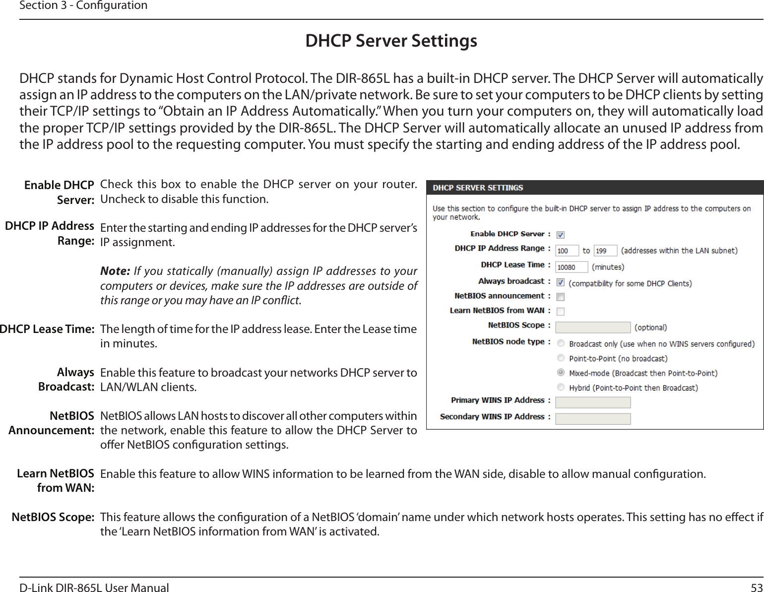 53D-Link DIR-865L User ManualSection 3 - CongurationDHCP Server SettingsDHCP stands for Dynamic Host Control Protocol. The DIR-865L has a built-in DHCP server. The DHCP Server will automatically assign an IP address to the computers on the LAN/private network. Be sure to set your computers to be DHCP clients by setting their TCP/IP settings to “Obtain an IP Address Automatically.” When you turn your computers on, they will automatically load the proper TCP/IP settings provided by the DIR-865L. The DHCP Server will automatically allocate an unused IP address from the IP address pool to the requesting computer. You must specify the starting and ending address of the IP address pool.Check this  box to enable the DHCP  server on your router. Uncheck to disable this function.Enter the starting and ending IP addresses for the DHCP server’s IP assignment.Note: If you statically (manually) assign IP addresses to your computers or devices, make sure the IP addresses are outside of this range or you may have an IP conict. The length of time for the IP address lease. Enter the Lease time in minutes.Enable this feature to broadcast your networks DHCP server to LAN/WLAN clients.NetBIOS allows LAN hosts to discover all other computers within the network, enable this feature to allow the DHCP Server to oer NetBIOS conguration settings.Enable this feature to allow WINS information to be learned from the WAN side, disable to allow manual conguration.This feature allows the conguration of a NetBIOS ‘domain’ name under which network hosts operates. This setting has no eect if the ‘Learn NetBIOS information from WAN’ is activated.Enable DHCP Server:DHCP IP Address Range:DHCP Lease Time:Always Broadcast:NetBIOS Announcement:Learn NetBIOS from WAN:NetBIOS Scope: