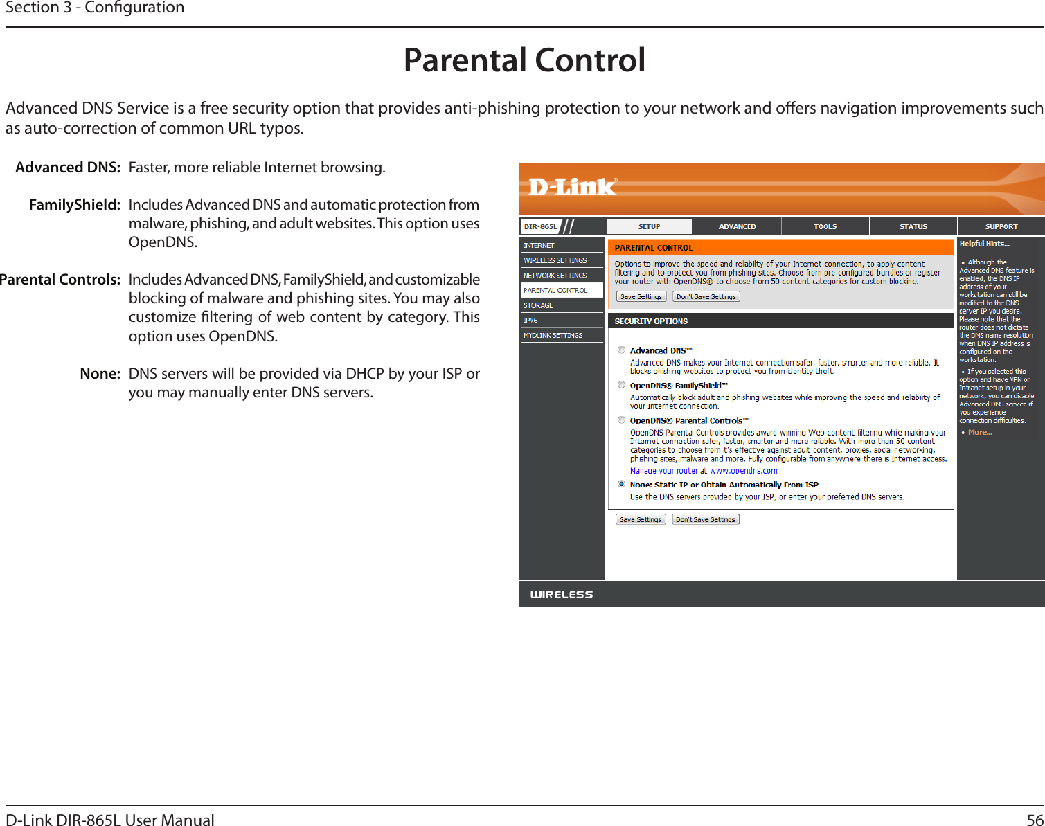 56D-Link DIR-865L User ManualSection 3 - CongurationParental ControlAdvanced DNS:FamilyShield:Parental Controls:None:Faster, more reliable Internet browsing.Includes Advanced DNS and automatic protection from malware, phishing, and adult websites. This option uses OpenDNS.Includes Advanced DNS, FamilyShield, and customizable blocking of malware and phishing sites. You may also customize ltering of web content by category. This option uses OpenDNS.DNS servers will be provided via DHCP by your ISP or you may manually enter DNS servers. Advanced DNS Service is a free security option that provides anti-phishing protection to your network and oers navigation improvements such as auto-correction of common URL typos.