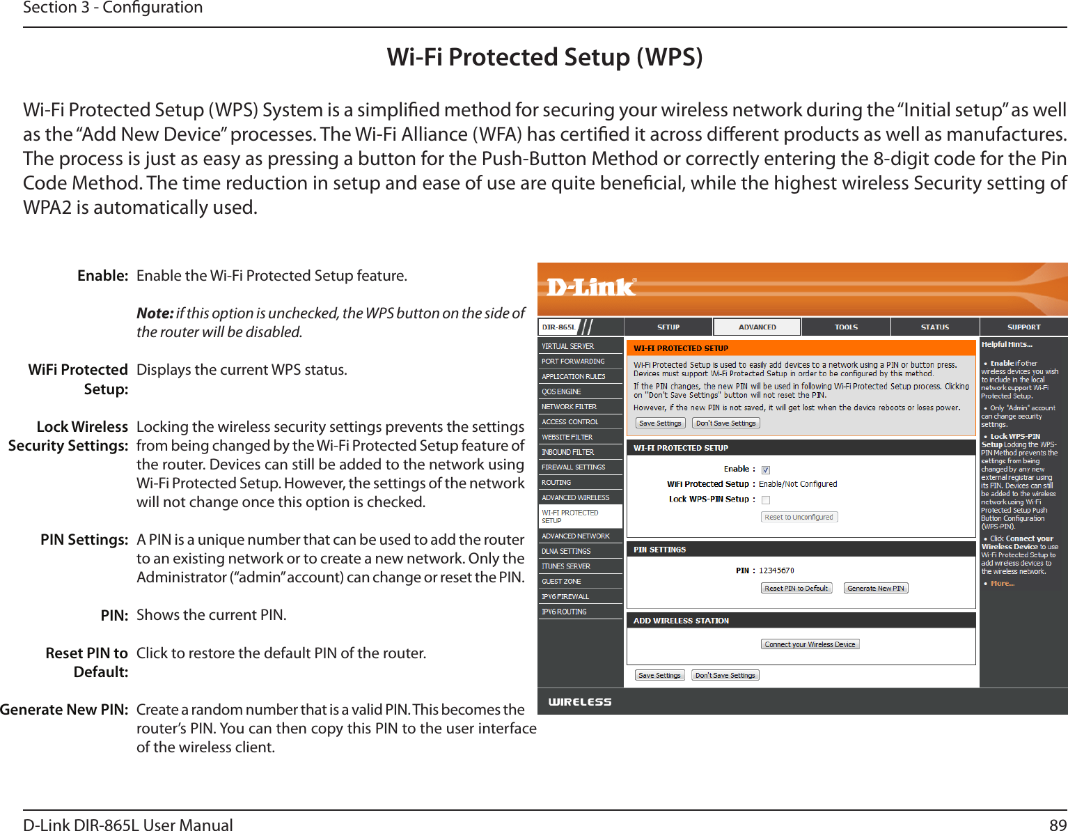 89D-Link DIR-865L User ManualSection 3 - CongurationWi-Fi Protected Setup (WPS)Enable the Wi-Fi Protected Setup feature. Note: if this option is unchecked, the WPS button on the side of the router will be disabled.Displays the current WPS status.Locking the wireless security settings prevents the settings from being changed by the Wi-Fi Protected Setup feature of the router. Devices can still be added to the network using Wi-Fi Protected Setup. However, the settings of the network will not change once this option is checked. A PIN is a unique number that can be used to add the router to an existing network or to create a new network. Only the Administrator (“admin” account) can change or reset the PIN. Shows the current PIN. Click to restore the default PIN of the router. Create a random number that is a valid PIN. This becomes the router’s PIN. You can then copy this PIN to the user interface of the wireless client.Enable:WiFi Protected Setup:Lock Wireless Security Settings:PIN Settings:PIN:Reset PIN to Default:Generate New PIN:Wi-Fi Protected Setup (WPS) System is a simplied method for securing your wireless network during the “Initial setup” as well as the “Add New Device” processes. The Wi-Fi Alliance (WFA) has certied it across dierent products as well as manufactures. The process is just as easy as pressing a button for the Push-Button Method or correctly entering the 8-digit code for the Pin Code Method. The time reduction in setup and ease of use are quite benecial, while the highest wireless Security setting of WPA2 is automatically used.