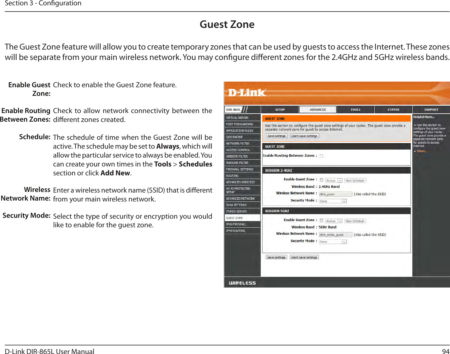94D-Link DIR-865L User ManualSection 3 - CongurationGuest ZoneCheck to enable the Guest Zone feature. Check to allow network connectivity  between the dierent zones created. The schedule of time when the Guest Zone will be active. The schedule may be set to Always, which will allow the particular service to always be enabled. You can create your own times in the Tools &gt; Schedules section or click Add New.Enter a wireless network name (SSID) that is dierent from your main wireless network.Select the type of security or encryption you would like to enable for the guest zone.  Enable Guest Zone:Enable Routing Between Zones:Schedule:Wireless Network Name:Security Mode:The Guest Zone feature will allow you to create temporary zones that can be used by guests to access the Internet. These zones will be separate from your main wireless network. You may congure dierent zones for the 2.4GHz and 5GHz wireless bands.