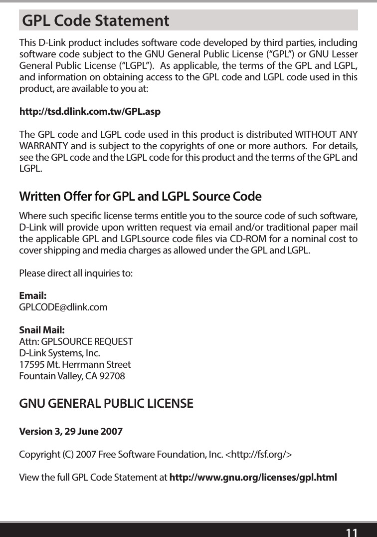 11GPL Code StatementThis D-Link product includes software code developed by third parties, including software code subject to the GNU General Public License (“GPL”) or GNU Lesser General Public License (“LGPL”).  As applicable, the terms of the GPL and LGPL, and information on obtaining access to the GPL code and LGPL code used in this product, are available to you at:http://tsd.dlink.com.tw/GPL.aspThe GPL code and LGPL code used in this product is distributed WITHOUT ANY WARRANTY and is subject to the copyrights of one or more authors.  For details, see the GPL code and the LGPL code for this product and the terms of the GPL and LGPL.Written Oer for GPL and LGPL Source CodeWhere such specic license terms entitle you to the source code of such software, D-Link will provide upon written request via email and/or traditional paper mail the applicable GPL and LGPLsource code les via CD-ROM for a nominal cost to cover shipping and media charges as allowed under the GPL and LGPL.  Please direct all inquiries to:Email:GPLCODE@dlink.comSnail Mail:Attn: GPLSOURCE REQUESTD-Link Systems, Inc.17595 Mt. Herrmann StreetFountain Valley, CA 92708GNU GENERAL PUBLIC LICENSEVersion 3, 29 June 2007Copyright (C) 2007 Free Software Foundation, Inc. &lt;http://fsf.org/&gt; View the full GPL Code Statement at http://www.gnu.org/licenses/gpl.html