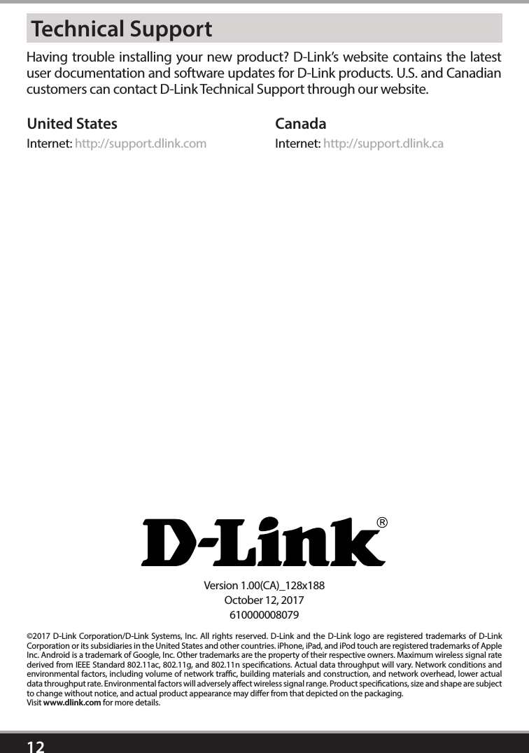 12©2017 D-Link Corporation/D-Link Systems, Inc. All rights reserved. D-Link and the D-Link logo are registered trademarks of D-Link Corporation or its subsidiaries in the United States and other countries. iPhone, iPad, and iPod touch are registered trademarks of Apple Inc. Android is a trademark of Google, Inc. Other trademarks are the property of their respective owners. Maximum wireless signal rate derived from IEEE Standard 802.11ac, 802.11g, and 802.11n specications. Actual data throughput will vary. Network conditions and environmental factors, including volume of network trac, building materials and construction, and network overhead, lower actual data throughput rate. Environmental factors will adversely aect wireless signal range. Product specications, size and shape are subject to change without notice, and actual product appearance may dier from that depicted on the packaging. Visit www.dlink.com for more details. Having trouble installing your new product? D-Link’s website contains the latest user documentation and software updates for D-Link products. U.S. and Canadian customers can contact D-Link Technical Support through our website.United StatesInternet: http://support.dlink.comCanadaInternet: http://support.dlink.caTechnical SupportVersion 1.00(CA)_128x188October 12, 2017610000008079  Routeur Gigabit sans l AC1750haute puissance