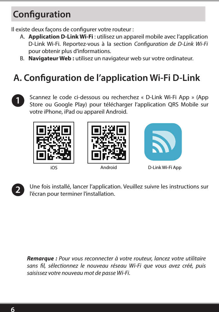 6CongurationIl existe deux façons de congurer votre routeur: A.  Application D-Link Wi-Fi: utilisez un appareil mobile avec l’application D-Link Wi-Fi. Reportez-vous à la section Conguration de D-Link Wi-Fi pour obtenir plus d’informations.B.  Navigateur Web: utilisez un navigateur web sur votre ordinateur.1Scannez le code ci-dessous ou recherchez « D-Link Wi-Fi App » (App Store ou Google Play) pour télécharger l’application QRS Mobile sur votre iPhone, iPad ou appareil Android. Une fois installé, lancer l’application. Veuillez suivre les instructions sur l’écran pour terminer l’installation.2A. Conguration de l’application Wi-Fi D-LinkRemarque: Pour vous reconnecter à votre routeur, lancez votre utilitaire sans l, sélectionnez le nouveau réseau Wi-Fi que vous avez créé, puis saisissez votre nouveau mot de passe Wi-Fi.iOS Android D-Link Wi-Fi App