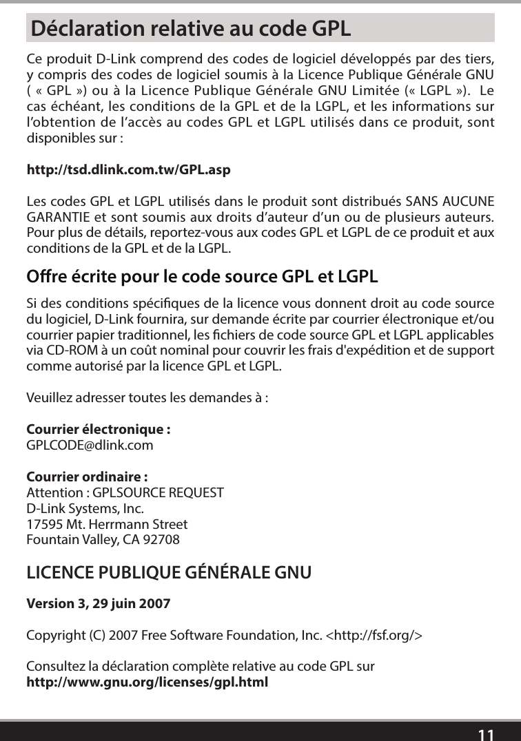 11Déclaration relative au code GPLCe produit D-Link comprend des codes de logiciel développés par des tiers, y compris des codes de logiciel soumis à la Licence Publique Générale GNU ( «GPL») ou à la Licence Publique Générale GNU Limitée («LGPL»).  Le cas échéant, les conditions de la GPL et de la LGPL, et les informations sur l’obtention de l’accès au codes GPL et LGPL utilisés dans ce produit, sont disponibles sur:http://tsd.dlink.com.tw/GPL.aspLes codes GPL et LGPL utilisés dans le produit sont distribués SANS AUCUNE GARANTIE et sont soumis aux droits d’auteur d’un ou de plusieurs auteurs.  Pour plus de détails, reportez-vous aux codes GPL et LGPL de ce produit et aux conditions de la GPL et de la LGPL.Ore écrite pour le code source GPL et LGPLSi des conditions spéciques de la licence vous donnent droit au code source du logiciel, D-Link fournira, sur demande écrite par courrier électronique et/ou courrier papier traditionnel, les chiers de code source GPL et LGPL applicables via CD-ROM à un coût nominal pour couvrir les frais d&apos;expédition et de support comme autorisé par la licence GPL et LGPL.  Veuillez adresser toutes les demandes à:Courrier électronique:GPLCODE@dlink.comCourrier ordinaire:Attention: GPLSOURCE REQUESTD-Link Systems, Inc.17595 Mt. Herrmann StreetFountain Valley, CA 92708LICENCE PUBLIQUE GÉNÉRALE GNUVersion 3, 29 juin 2007Copyright (C) 2007 Free Software Foundation, Inc. &lt;http://fsf.org/&gt; Consultez la déclaration complète relative au code GPL sur http://www.gnu.org/licenses/gpl.html