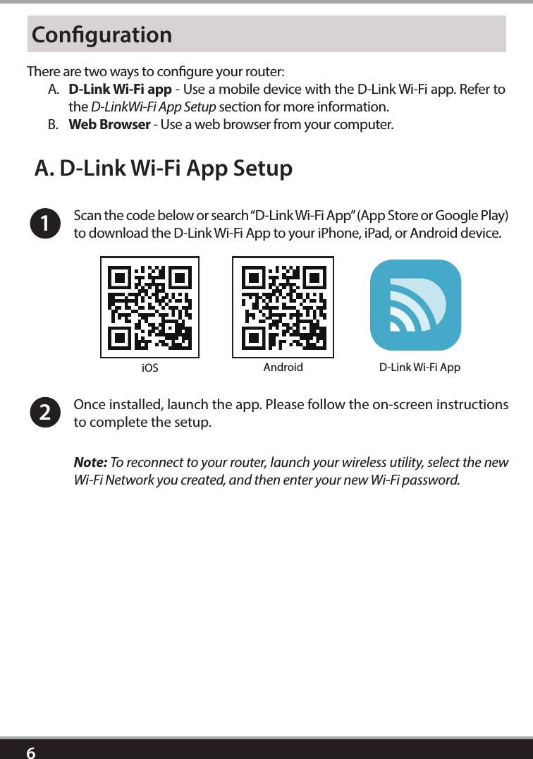 6CongurationThere are two ways to congure your router: A.  D-Link Wi-Fi app - Use a mobile device with the D-Link Wi-Fi app. Refer to the D-LinkWi-Fi App Setup section for more information.B.  Web Browser - Use a web browser from your computer.1Scan the code below or search “D-Link Wi-Fi App” (App Store or Google Play) to download the D-Link Wi-Fi App to your iPhone, iPad, or Android device. Once installed, launch the app. Please follow the on-screen instructions to complete the setup.2A. D-Link Wi-Fi App SetupNote: To reconnect to your router, launch your wireless utility, select the new Wi-Fi Network you created, and then enter your new Wi-Fi password.iOS Android D-Link Wi-Fi App