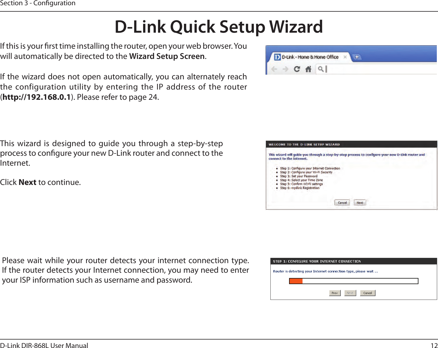 12D-Link DIR-868L User ManualSection 3 - CongurationThis wizard is designed to guide you through a step-by-step process to congure your new D-Link router and connect to the Internet.Click Next to continue. D-Link Quick Setup WizardIf this is your rst time installing the router, open your web browser. You will automatically be directed to the Wizard Setup Screen. If the wizard does not open automatically, you can alternately reach the configuration utility by entering the IP  address of the router (http://192.168.0.1). Please refer to page 24.Please wait while your router detects your internet connection type. If the router detects your Internet connection, you may need to enter your ISP information such as username and password.
